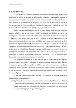 Producción científica 2008-2013

1.- INTRODUCCIÓN.
La Universidad de Alicante es una institución educativa que apuesta por la innovación
invirtiendo en medios y recursos de información, formación y participación docente, y
creando espacios adecuados para motivar al profesorado que apueste por el cambio. Y una de
estas acciones es concretamente el Programa de Redes de Investigación en Docencia
Universitaria, que el Vicerrectorado de Planificación Educativa y Calidad, a través del
Instituto de Ciencias de la Educación (ICE) viene organizando anualmente.
Nuestra experiencia de trabajo en Red no es nueva. Desde el inicio de este Programa
algunos miembros de la red hemos venido participando en distintos proyectos de
investigación y con distintos roles en la participación. El Programa de Redes de Investigación
en Docencia Universitaria, siguiendo su línea evolutiva, ha creído oportuno desarrollar
durante este curso académico una nueva modalidad que cuenta con la opción de abrir la
participación al profesorado de educación secundaria, dado que se ocupan de acciones que
competen a profesionales de los dos niveles educativos. Y por supuesto se puede, y se debe,
contar con la participación del alumnado, que tiene mucho que aportar en estos procesos de
investigación. Esta opción es la denominada “Modalidad III: Redes de Investigación en docencia
universitaria de tramos de preparación de entrada a la Universidad.”, y en ella hemos integrado

durante este curso académico nuestra tarea investigadora.
Los miembros fundadores de la Red apuestan por la posibilidad de crear equipos
multidisciplinares, integrando a miembros de distintos niveles educativos. Pero además,
consideramos que uno de los puntos fuertes del éxito académico del alumnado, es una buena
orientación. Por eso, estamos convencidos de que este es el paso siguiente en la evolución de
la Red, denominada: “Acceso del alumnado de secundaria a la universidad. Coordinación de
tareas de adaptación”.
La Red está constituida por once personas (37% mujeres) de distintos ámbitos de
actuación en el terreno educativo:
a) El profesorado universitario, perteneciente a dos universidades (Alicante y La Habana)
y compuesto por cinco miembros que aportan experiencia en docencia universitaria (y
otros niveles educativos), orientación del alumnado, formación docente (universitaria
y no universitaria) y metodología de investigación.

 