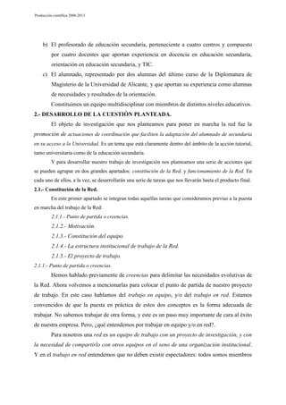 Producción científica 2008-2013

b) El profesorado de educación secundaria, perteneciente a cuatro centros y compuesto
por cuatro docentes que aportan experiencia en docencia en educación secundaria,
orientación en educación secundaria, y TIC.
c) El alumnado, representado por dos alumnas del último curso de la Diplomatura de
Magisterio de la Universidad de Alicante, y que aportan su experiencia como alumnas
de necesidades y resultados de la orientación.
Constituimos un equipo multidisciplinar con miembros de distintos niveles educativos.
2.- DESARROLLO DE LA CUESTIÓN PLANTEADA.
El objeto de investigación que nos planteamos para poner en marcha la red fue la
promoción de actuaciones de coordinación que faciliten la adaptación del alumnado de secundaria
en su acceso a la Universidad. Es un tema que está claramente dentro del ámbito de la acción tutorial,
tanto universitaria como de la educación secundaria.
Y para desarrollar nuestro trabajo de investigación nos planteamos una serie de acciones que
se pueden agrupar en dos grandes apartados: constitución de la Red, y funcionamiento de la Red. En
cada uno de ellos, a la vez, se desarrollarán una serie de tareas que nos llevarán hasta el producto final.
2.1.- Constitución de la Red.
En este primer apartado se integran todas aquellas tareas que consideramos previas a la puesta
en marcha del trabajo de la Red:
2.1.1.- Punto de partida o creencias.

2.1.2.- Motivación.
2.1.3.- Constitución del equipo.
2.1.4.- La estructura institucional de trabajo de la Red.
2.1.5.- El proyecto de trabajo.
2.1.1.- Punto de partida o creencias.

Hemos hablado previamente de creencias para delimitar las necesidades evolutivas de
la Red. Ahora volvemos a mencionarlas para colocar el punto de partida de nuestro proyecto
de trabajo. En este caso hablamos del trabajo en equipo, y/o del trabajo en red. Estamos
convencidos de que la puesta en práctica de estos dos conceptos es la forma adecuada de
trabajar. No sabemos trabajar de otra forma, y este es un paso muy importante de cara al éxito
de nuestra empresa. Pero, ¿qué entendemos por trabajar en equipo y/o en red?.
Para nosotros una red es un equipo de trabajo con un proyecto de investigación, y con
la necesidad de compartirlo con otros equipos en el seno de una organización institucional.
Y en el trabajo en red entendemos que no deben existir espectadores: todos somos miembros

 