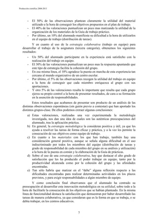 Producción científica 2008-2013

-

El 50% de las observaciones plantean claramente la utilidad del material
utilizado a la hora de conseguir los objetivos propuestos en el plan de trabajo.
El 40% de las valoraciones puntualizan un poco mas matizando la utilidad de la
organización de los materiales de la Guía de trabajo práctico.
Por último, un 10% del alumnado manifiesta su dificultad a la hora de utilizarlos
en el equipo de trabajo (distribución de tareas).

Y en cuanto al uso de la estrategia colaborativa (trabajo en equipo) para
desarrollar el trabajo de la asignatura (tercera categoría), obtenemos los siguientes
resultados:
-

-

Un 50% del alumnado participante en la experiencia está satisfecho con la
realización del trabajo en equipo.
El 30% de las valoraciones puntualizan un poco mas la respuesta apuntando que
este tipo de estrategia facilita la cohesión del grupo.
En esa misma línea, el 10% agradece la puesta en marcha de esta experiencia tan
cercana al mundo organizativo de un centro escolar.
Por último, el 5% de las observaciones recogen la utilidad del trabajo en equipo
a la hora de conseguir que cada miembro enriquezca al grupo con sus
aportaciones.
Y otro 5% de las valoraciones resalta lo importante que resulta que cada grupo
ejerza su propio control a la hora de presentar resultados, de cara a su formación
en la asunción de responsabilidades.

Estos resultados que acabamos de presentar son producto de un análisis de las
distintas observaciones espontáneas (sin guión previo a contestar) que han aportado los
distintos grupos-clase. De ellos podemos extraer algunas conclusiones:
a) Estas valoraciones, realizadas una vez experimentada la metodología
investigada, nos dan una idea de cuales son las auténticas preocupaciones del
alumnado, tras la aplicación práctica.
b) En general, la estrategia metodológica la consideran positiva y útil, ya que les
ayuda a resolver las tareas de forma eficaz y práctica, y a la vez les permite la
consecución de sus objetivos como equipo de trabajo.
c) En cuanto a los materiales con los que han trabajo, también hay una
consideración general positiva, aunque se señala alguna dificultad en el uso
indiscriminado por todos los miembros del equipo (distribución de tareas y
grado de responsabilidad de cada miembro del grupo en su análisis y utilización)
a la hora de la puesta en común y la elaboración de la Guía de prácticas.
d) Sobre el uso de una estrategia colaborativa, hay que destacar el alto grado de
satisfacción que les ha producido el poder trabajar en equipo, tanto por la
productividad alcanzada como por la cohesión del grupo y las afinidades
encontradas.
e) Tan sólo habría que matizar en el “debe” alguna reflexión respecto a las
dificultades encontradas para realizar determinadas actividades en los plazos
previstos, y para exigir responsabilidades a algún miembro de equipo.
Y como conclusión final observamos que el alumnado ha centrado su
preocupación al desarrollar esta innovación metodológica en su utilidad, sobre todo a la
hora de facilitarle la consecución de los objetivos que se habían planteado. En la misma
línea de funcionalidad destaca la satisfacción que demuestran por haber desarrollado las
tareas de manera colaborativa, ya que consideran que es la forma en que se trabaja, o se
debía trabajar, en los centros educativos.

7

 