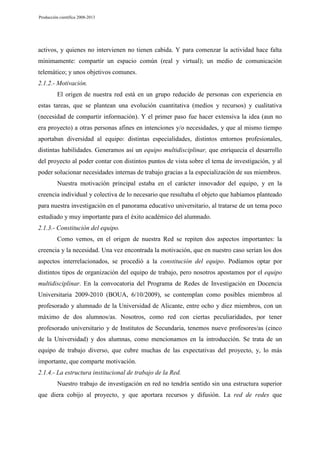 Producción científica 2008-2013

activos, y quienes no intervienen no tienen cabida. Y para comenzar la actividad hace falta
mínimamente: compartir un espacio común (real y virtual); un medio de comunicación
telemático; y unos objetivos comunes.
2.1.2.- Motivación.
El origen de nuestra red está en un grupo reducido de personas con experiencia en
estas tareas, que se plantean una evolución cuantitativa (medios y recursos) y cualitativa
(necesidad de compartir información). Y el primer paso fue hacer extensiva la idea (aun no
era proyecto) a otras personas afines en intenciones y/o necesidades, y que al mismo tiempo
aportaban diversidad al equipo: distintas especialidades, distintos entornos profesionales,
distintas habilidades. Generamos así un equipo multidisciplinar, que enriquecía el desarrollo
del proyecto al poder contar con distintos puntos de vista sobre el tema de investigación, y al
poder solucionar necesidades internas de trabajo gracias a la especialización de sus miembros.
Nuestra motivación principal estaba en el carácter innovador del equipo, y en la
creencia individual y colectiva de lo necesario que resultaba el objeto que habíamos planteado
para nuestra investigación en el panorama educativo universitario, al tratarse de un tema poco
estudiado y muy importante para el éxito académico del alumnado.
2.1.3.- Constitución del equipo.
Como vemos, en el origen de nuestra Red se repiten dos aspectos importantes: la
creencia y la necesidad. Una vez encontrada la motivación, que en nuestro caso serían los dos
aspectos interrelacionados, se procedió a la constitución del equipo. Podíamos optar por
distintos tipos de organización del equipo de trabajo, pero nosotros apostamos por el equipo
multidisciplinar. En la convocatoria del Programa de Redes de Investigación en Docencia
Universitaria 2009-2010 (BOUA, 6/10/2009), se contemplan como posibles miembros al
profesorado y alumnado de la Universidad de Alicante, entre ocho y diez miembros, con un
máximo de dos alumnos/as. Nosotros, como red con ciertas peculiaridades, por tener
profesorado universitario y de Institutos de Secundaria, tenemos nueve profesores/as (cinco
de la Universidad) y dos alumnas, como mencionamos en la introducción. Se trata de un
equipo de trabajo diverso, que cubre muchas de las expectativas del proyecto, y, lo más
importante, que comparte motivación.
2.1.4.- La estructura institucional de trabajo de la Red.
Nuestro trabajo de investigación en red no tendría sentido sin una estructura superior
que diera cobijo al proyecto, y que aportara recursos y difusión. La red de redes que

 