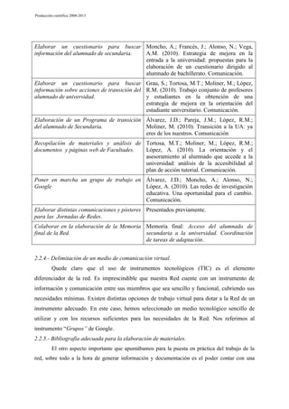 Producción científica 2008-2013

Elaborar un cuestionario para buscar Moncho, A.; Francés, J.; Alonso, N.; Vega,
información del alumnado de secundaria.
A.M. (2010). Estrategia de mejora en la
entrada a la universidad: propuestas para la
elaboración de un cuestionario dirigido al
alumnado de bachillerato. Comunicación.
Elaborar un cuestionario para buscar Grau, S.; Tortosa, M.T.; Moliner, M.; López,
información sobre acciones de transición del R.M. (2010). Trabajo conjunto de profesores
alumnado de universidad.
y estudiantes en la obtención de una
estrategia de mejora en la orientación del
estudiante universitario. Comunicación.
Elaboración de un Programa de transición Álvarez, J.D.; Pareja, J.M.; López, R.M.;
del alumnado de Secundaria.
Moliner, M. (2010). Transición a la UA: ya
eres de los nuestros. Comunicación
Recopilación de materiales y análisis de Tortosa, M.T.; Moliner, M.; López, R.M.;
documentos y páginas web de Facultades.
López, A. (2010). La orientación y el
asesoramiento al alumnado que accede a la
universidad: análisis de la accesibilidad al
plan de acción tutorial. Comunicación.
Poner en marcha un grupo de trabajo en Álvarez, J.D.; Moncho, A.; Alonso, N.;
Google
López, A. (2010). Las redes de investigación
educativa. Una oportunidad para el cambio.
Comunicación.
Elaborar distintas comunicaciones y pósteres Presentados previamente.
para las Jornadas de Redes.
Colaborar en la elaboración de la Memoria Memoria final: Acceso del alumnado de
final de la Red.
secundaria a la universidad. Coordinación
de tareas de adaptación.
2.2.4.- Delimitación de un medio de comunicación virtual.
Quede claro que el uso de instrumentos tecnológicos (TIC) es el elemento
diferenciador de la red. Es imprescindible que nuestra Red cuente con un instrumento de
información y comunicación entre sus miembros que sea sencillo y funcional, cubriendo sus
necesidades mínimas. Existen distintas opciones de trabajo virtual para dotar a la Red de un
instrumento adecuado. En este caso, hemos seleccionado un medio tecnológico sencillo de
utilizar y con los recursos suficientes para las necesidades de la Red. Nos referimos al
instrumento “Grupos” de Google.
2.2.5.- Bibliografía adecuada para la elaboración de materiales.
El otro aspecto importante que apuntábamos para la puesta en práctica del trabajo de la
red, sobre todo a la hora de generar información y documentación es el poder contar con una

 