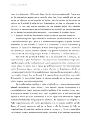Producción científica 2008-2013

buena base documental y bibliográfica donde todos los miembros puedan acudir. En este tema
hay dos aspectos importantes a tener en cuenta. En primer lugar, lo mas asequible sería que cada
uno de los miembros, en sus búsquedas por Internet, todos los recursos que encontrara que
pudieran ser de utilidad al equipo lo fuera depositando en una base de información de uso
colectivo. Por otro lado, aquellos materiales que sea necesario adquirir para trabajarlos
físicamente, se pueden conseguir por medio de la subvención económica que la organización hace
a la red. Tan sólo habría que articular la demanda, y el coordinador/a de la red hará el resto.

2.2.6.- Búsqueda del máximo rendimiento al trabajo: formación, difusión y promoción.
Comencemos por los aspectos formativos. Normalmente, en el funcionamiento de una red
se producen situaciones que, a pesar de la constitución multidisciplinar, no pueden resolverse
internamente. En este momento, y a través de la coordinación, se solicita asesoramiento y
formación a la organización. El Programa de Redes de Investigación en Docencia Universitaria
tiene prevista esta situación, asume las demandas y las pone en conocimiento del Servicio de
Formación del ICE para que se planifiquen. Nosotros en este ejercicio no solicitamos formación.
Pero existe otra posibilidad de trabajo en la red, relacionada con la formación, que
prácticamente no se aplica. Nos referimos a impartir formación. En una red se investigan temas
específicos de gran utilidad para la comunidad educativa, que con una simple comunicación o un
escueto artículo no generan toda la riqueza que podría proporcionar. Hay temas interesantes,
incluso demandas de algunas redes que se podrían solucionar con la participación de otra red
como emisora de formación. Este es un planteamiento interno que hay que asumir para si, dado el
caso, en algún momento llega una demanda de la organización para impartir algún curso o taller
de formación. No hemos tenido durante este ejercicio demandas en esa línea, pero estamos
abiertos a cuantas sugerencias nos transmitan.
La forma habitual de rentabilizar el producto final de la red es generar una documentación
adecuada (comunicación, póster, artículo…) para transmitir nuestras investigaciones a la
comunidad educativa. Es muy importante planificar la difusión de los materiales, bien a través

de congresos o jornadas de trabajo, bien a través de publicaciones. Y para desarrollar este
objetivo es preciso que exista en el seno de la red una organización adecuada que tenga en
cuenta esta faceta final del trabajo que se está realizando. La organización del Programa de
Redes proporciona medios a los equipos que participan en la convocatoria anual. Por un lado,
durante el segundo cuatrimestre del año se llevan a cabo las Jornadas de Redes de
Investigación en Docencia Universitaria, de las que se cumplen en el 2010 la octava edición,
con objeto de fomentar, mediante comunicaciones, la difusión de los resultados obtenidos en

 
