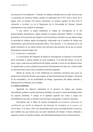 Producción científica 2008-2013

los proyectos de investigación. Y además, los trabajos realizados por las redes, entre los que
se encuentran las memorias finales, pueden ser publicados por el ICE: bien a través de se
página web; en formato CD (previa valoración); en formato capítulo de libro (tras la
valoración y revisión); y/o en el Repositorio de la Universidad de Alicante. Nuestra
participación en este capítulo es importante.
Y por último, se puede rentabilizar el trabajo de investigación de la red
promocionando internamente a algún miembro de manera individual. Debido a la distinta
procedencia de las personas que integran la red nos podemos encontrar con que alguien tenga
la necesidad de trabajar alguna investigación, relacionada con la temática de trabajo que
desarrollamos, para promoción profesional (DEA, Tesis doctoral…). La estructura de la red
puede constituirse en un soporte técnico muy útil para estas personas, de las que en nuestra
Red podemos encontrar algún caso.
2.2.7.- Evaluación y continuidad.
La convocatoria del Programa de Redes de Investigación en Docencia Universitaria
prevé actividades a realizar durante un curso académico. Y al final del mismo, el mes de
junio, exige a cada red una justificación del trabajo realizado a través de una Memoria final.
La organización ya tiene constancia mensual del funcionamiento de cada red, y ahora recaba
la valoración final, sobre la que se diseñará el próximo programa.
Dentro de nuestra red se han establecido los momentos necesarios para poner en
práctica una evaluación formativa que asegure un buen funcionamiento del equipo: valoración
de las necesidades y de las posibilidades de trabajo; seguimiento del trabajo realizado; y
elaboración de la Memoria de actividades.
3.- CONCLUSIONES.
Siguiendo los objetivos planteados en el proyecto de trabajo que estamos
desarrollando, podemos concluir que hemos abordado, con mayor o menor profundidad, todos
los aspectos diseñados. Y aunque en el apartado siguiente nos vamos a ocupar con
profundidad de este tema, es oportuno citar los logros conseguidos a modo de conclusión.
Recordemos que el objeto de nuestra investigación era promover actuaciones de
coordinación que facilite la adaptación del alumnado de secundaria en su acceso a la
Universidad. Y en torno a ello se ha desarrollado toda nuestra actividad durante el ejercicio,
pero también hay que matizar que una parte importante del tiempo lo hemos dedicado a
organizar y poner en marcha el equipo, actividad fundamental para iniciar un buen proyecto.

 