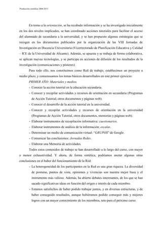 Producción científica 2008-2013

En torno a la orientación, se ha recabado información y se ha investigado inicialmente
en los dos niveles implicados, se han coordinado acciones tutoriales para facilitar el acceso
del alumnado de secundaria a la universidad, y se han propuesto algunas estrategias que se
recogen en los documentos publicados por la organización de las VIII Jornadas de
Investigación en Docencia Universitaria (Vicerrectorado de Planificación Educativa y Calidad
– ICE de la Universidad de Alicante). Además, se apuesta y se trabaja de forma colaborativa,
se aplican nuevas tecnologías, y se participa en acciones de difusión de los resultados de la
investigación (comunicaciones y pósteres).
Para todo ello, nos constituimos como Red de trabajo, establecimos un proyecto a
medio plazo, y consensuamos los temas básicos desarrollados en este primer ejercicio:
PRIMER AÑO: Materiales y medios.
- Conocer la acción tutorial en la educación secundaria.
- Conocer y recopilar actividades y recursos de orientación en secundaria (Programas
de Acción Tutorial, otros documentos y páginas web).
- Conocer el desarrollo de la acción tutorial en la universidad.
- Conocer y recopilar actividades y recursos de orientación en la universidad
(Programas de Acción Tutorial, otros documentos, memorias y páginas web).
- Elaborar instrumentos de recopilación informativa: cuestionarios.
- Elaborar instrumentos de análisis de la información: escalas.
- Determinar un medio de comunicación virtual: “GRUPOS” de Google.
- Comunicar las conclusiones: Jornadas Redes.
- Elaborar una Memoria de actividades.
Todos estos contenidos de trabajo se han desarrollado a lo largo del curso, con mayor
o menor exhaustividad. Y ahora, de forma sintética, podríamos anotar algunas otras
conclusiones en el haber del funcionamiento de la Red:
- La heterogeneidad de los participantes en la Red es una gran riqueza. La diversidad
de posturas, puntos de vista, opiniones y vivencias son nuestra mejor baza y el
instrumento más valioso. Además, ha abierto debates interesantes, de los que se han
sacado significativas ideas en función del origen e interés de cada miembro.
- Estamos satisfechos de haber podido trabajar juntos, y en diversas estructuras, y de
haber conseguido resultados, aunque hubiéramos podido conseguir más y mejores
logros con un mayor conocimiento de los miembros, reto para el próximo curso.

 