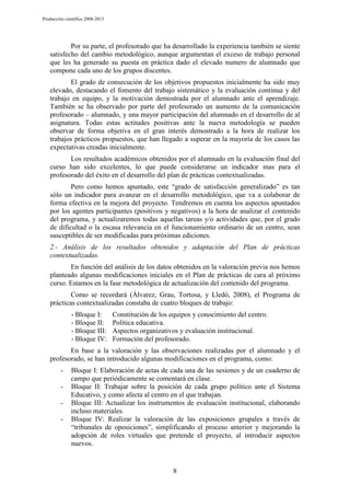 Producción científica 2008-2013

Por su parte, el profesorado que ha desarrollado la experiencia también se siente
satisfecho del cambio metodológico, aunque argumentan el exceso de trabajo personal
que les ha generado su puesta en práctica dado el elevado numero de alumnado que
compone cada uno de los grupos discentes.
El grado de consecución de los objetivos propuestos inicialmente ha sido muy
elevado, destacando el fomento del trabajo sistemático y la evaluación continua y del
trabajo en equipo, y la motivación demostrada por el alumnado ante el aprendizaje.
También se ha observado por parte del profesorado un aumento de la comunicación
profesorado – alumnado, y una mayor participación del alumnado en el desarrollo de al
asignatura. Todas estas actitudes positivas ante la nueva metodología se pueden
observar de forma objetiva en el gran interés demostrado a la hora de realizar los
trabajos prácticos propuestos, que han llegado a superar en la mayoría de los casos las
expectativas creadas inicialmente.
Los resultados académicos obtenidos por el alumnado en la evaluación final del
curso han sido excelentes, lo que puede considerarse un indicador mas para el
profesorado del éxito en el desarrollo del plan de prácticas contextualizadas.
Pero como hemos apuntado, este “grado de satisfacción generalizado” es tan
sólo un indicador para avanzar en el desarrollo metodológico, que va a colaborar de
forma efectiva en la mejora del proyecto. Tendremos en cuenta los aspectos apuntados
por los agentes participantes (positivos y negativos) a la hora de analizar el contenido
del programa, y actualizaremos todas aquellas tareas y/o actividades que, por el grado
de dificultad o la escasa relevancia en el funcionamiento ordinario de un centro, sean
susceptibles de ser modificadas para próximas ediciones.
2.- Análisis de los resultados obtenidos y adaptación del Plan de prácticas
contextualizadas.
En función del análisis de los datos obtenidos en la valoración previa nos hemos
planteado algunas modificaciones iniciales en el Plan de prácticas de cara al próximo
curso. Estamos en la fase metodológica de actualización del contenido del programa.
Como se recordará (Álvarez, Grau, Tortosa, y Lledó, 2008), el Programa de
prácticas contextualizadas constaba de cuatro bloques de trabajo:
- Bloque I:
- Bloque II:
- Bloque III:
- Bloque IV:

Constitución de los equipos y conocimiento del centro.
Política educativa.
Aspectos organizativos y evaluación institucional.
Formación del profesorado.

En base a la valoración y las observaciones realizadas por el alumnado y el
profesorado, se han introducido algunas modificaciones en el programa, como:
-

Bloque I: Elaboración de actas de cada una de las sesiones y de un cuaderno de
campo que periódicamente se comentará en clase.
Bloque II: Trabajar sobre la posición de cada grupo político ante el Sistema
Educativo, y como afecta al centro en el que trabajan.
Bloque III: Actualizar los instrumentos de evaluación institucional, elaborando
incluso materiales.
Bloque IV: Realizar la valoración de las exposiciones grupales a través de
“tribunales de oposiciones”, simplificando el proceso anterior y mejorando la
adopción de roles virtuales que pretende el proyecto, al introducir aspectos
nuevos.

8

 