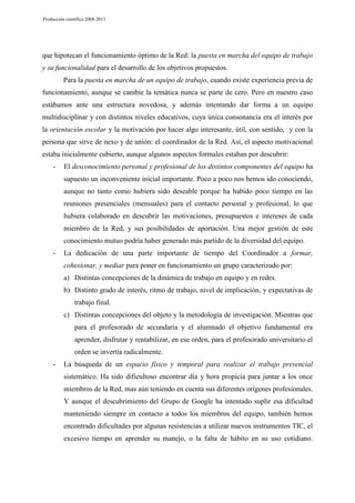 Producción científica 2008-2013

que hipotecan el funcionamiento óptimo de la Red: la puesta en marcha del equipo de trabajo
y su funcionalidad para el desarrollo de los objetivos propuestos.
Para la puesta en marcha de un equipo de trabajo, cuando existe experiencia previa de
funcionamiento, aunque se cambie la temática nunca se parte de cero. Pero en nuestro caso
estábamos ante una estructura novedosa, y además intentando dar forma a un equipo
multidisciplinar y con distintos niveles educativos, cuya única consonancia era el interés por
la orientación escolar y la motivación por hacer algo interesante, útil, con sentido, y con la
persona que sirve de nexo y de unión: el coordinador de la Red. Así, el aspecto motivacional
estaba inicialmente cubierto, aunque algunos aspectos formales estaban por descubrir:
-

El desconocimiento personal y profesional de los distintos componentes del equipo ha
supuesto un inconveniente inicial importante. Poco a poco nos hemos ido conociendo,
aunque no tanto como hubiera sido deseable porque ha habido poco tiempo en las
reuniones presenciales (mensuales) para el contacto personal y profesional, lo que
hubiera colaborado en descubrir las motivaciones, presupuestos e intereses de cada
miembro de la Red, y sus posibilidades de aportación. Una mejor gestión de este
conocimiento mutuo podría haber generado más partido de la diversidad del equipo.

-

La dedicación de una parte importante de tiempo del Coordinador a formar,
cohesionar, y mediar para poner en funcionamiento un grupo caracterizado por:
a) Distintas concepciones de la dinámica de trabajo en equipo y en redes.
b) Distinto grado de interés, ritmo de trabajo, nivel de implicación, y expectativas de
trabajo final.
c) Distintas concepciones del objeto y la metodología de investigación. Mientras que
para el profesorado de secundaria y el alumnado el objetivo fundamental era
aprender, disfrutar y rentabilizar, en ese orden, para el profesorado universitario el
orden se invertía radicalmente.

-

La búsqueda de un espacio físico y temporal para realizar el trabajo presencial
sistemático. Ha sido dificultoso encontrar día y hora propicia para juntar a los once
miembros de la Red, mas aún teniendo en cuenta sus diferentes orígenes profesionales.
Y aunque el descubrimiento del Grupo de Google ha intentado suplir esa dificultad
manteniendo siempre en contacto a todos los miembros del equipo, también hemos
encontrado dificultades por algunas resistencias a utilizar nuevos instrumentos TIC, el
excesivo tiempo en aprender su manejo, o la falta de hábito en su uso cotidiano.

 