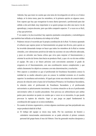 Producción científica 2008-2013

Además, hay que tener en cuenta que esta tarea de investigación en red no es el único
trabajo, ni la única tarea, para los miembros, ni la primera opción en algunos casos.
Esto supone que hay que reorganizar la tarea diaria (personal y profesional) para dar
cabida a otra actividad, muy importante si se quiere porque nos abre una nueva vía de
aprendizaje y mejora docente, pero que debe compartir espacios. Y a veces no es fácil,
y hay que priorizar.
Y en cuanto a la funcionalidad, hay aspectos puntuales conceptuales y metodológicos
que también han influido en la dinámica de trabajo de la Red:
-

Podemos iniciar el recorrido por la propia coordinación de la Red. Ya hemos apuntado
el esfuerzo que supone poner en funcionamiento un grupo tan diverso, pero quizás se
ha invertido demasiado tiempo en hacer que todos los miembros de la Red se sientan
cómodos, con valoraciones positivas de todas las acciones sin una reflexión adecuada,
y poco en articular una buena crítica que sirva para mejorar el funcionamiento y
orientar la acción de forma clara hacia un producto final, y que a la vez de mas solidez
al equipo. De cara a un futuro próximo será conveniente aumentar el grado de
exigencia en el funcionamiento, con una coordinación menos complaciente y que
señale claramente los objetivos comunes con más determinación y resolución.

-

Otro aspecto a considerar es que el profesorado de Enseñanza Secundaria conoce la
realidad de su medio educativo pero no conoce la realidad existente en el escalón
superior: la enseñanza universitaria. Al igual que existe una relación de conectividad y
proceso de relación entre el paso de la Enseñanza Primaria a la Enseñanza Secundaria,
la relación entre el profesorado de Enseñanza Secundaria y el profesorado
universitario es prácticamente inexistente. La misma situación se da en el profesorado
universitario sobre el escalón precedente. Esto provoca un sobreesfuerzo por ambas
partes para encontrar un punto en común que a veces no se encuentra, lo que puede
provocar la ruptura de relación. Aquí si que juega un papel fundamental la
coordinación del equipo en su tarea mediadora.

-

En cuanto al terreno organizativo, existen algunas cuestiones que han perjudicado una
mejor productividad de la Red:
a) El trabajo del equipo se inicia muy tarde. Por las cuestiones de horario y
calendario mencionadas anteriormente no se pudo articular el primer contacto
personal del grupo hasta el mes de Febrero. Esto ha generado muchos desajustes y

 