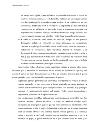 Producción científica 2008-2013

un trabajo muy rápido y poco reflexivo, encaminado básicamente a cubrir los
objetivos mínimos planteados. Toda la Red ha trabajado en un proyecto común,
pero la metodología ha resultado un poco confusa. Y es precisamente de esta
confusión de donde debe nacer la concreción. Es importante que nos centremos y
concentremos los esfuerzos en uno o dos temas y apuntemos otros para otro
proyecto futuro. Esta tarea merecerá un debate abierto (con tiempo limitado) para
conocer las posiciones de cada miembro y poder llegar a acuerdos consensuados.
b) Y sobre la evaluación como medio de reflexión, aunque se han generado
documentos globales de valoración, no hemos conseguido un procedimiento
concreto, o un plan predeterminado, lo que ha dificultado a muchos miembros la
elaboración de conclusiones. Sería importante elaborar un protocolo y un
documento de autoevaluación (cuestionario valorativo) para implicar a toda la
Red, y que, resumiendo el de todos sirva como documento de evaluación final.
Pero previamente hay que intentar ver la disposición del equipo ante el trabajo.
Toda esta información es útil para seguir avanzando.
Como hemos podido observar, existen cuestiones básicas, y algunas otras menos
relevantes que la extensión del documento hacen inviable su presentación, que hay que
abordar de cara a un mejor funcionamiento de la Red en un futuro próximo, por el que ya
hemos apostado, y que vamos a considerar propuestas de mejora:
-

El próximo ejercicio partiremos con una ventaja considerable con relación a este que
estamos acabando: ya nos conocemos y hemos realizado un trabajo conjunto. Y
también hemos comprobado el grado de implicación de cada miembro. Hay que seguir
buscando el funcionamiento óptimo del equipo. Todos somos protagonistas y
responsables, y ese debe ser el espíritu de la Red.

-

Esta ventaja inicial nos obliga a plantear una reunión previa, en septiembre, para fijar
objetivos concretos, y plantearnos, desde el principio, un modelo de trabajo a seguir,
un esquema de investigación que nos guie de forma consensuada naturalmente. Pero
tampoco debemos olvidar la mejora de la dinámica del grupo, por lo que es importante
crear un entorno adecuado que aumente nuestra relación personal y la confianza
mutua, y propicie a través del contacto personal (mediante cuestionario previo o
dinámica de grupo) el poder profundizar en lo que sabemos todos del tema (y de

 