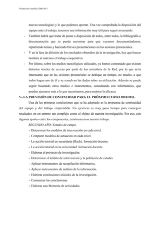 Producción científica 2008-2013

nuevas tecnologías) y lo que podemos aportar. Una vez comprobada la disposición del
equipo ante el trabajo, tenemos una información muy útil para seguir avanzando.
-

También habrá que tratar de poner a disposición de todos, entre todos, la bibliografía o
documentación que se pueda encontrar para que vayamos documentándonos,
repartiendo temas y haciendo breves presentaciones en las sesiones presenciales.

-

Y en la fase de difusión de los resultados obtenidos de la investigación, hay que buscar
también al máximo el trabajo cooperativo.

-

Por último, sobre los medios tecnológicos utilizados, ya hemos comentado que existen
distintos niveles de acceso por parte de los miembros de la Red, por lo que sería
interesante que en las sesiones presenciales se dedique un tiempo, no mucho, a que
todos hagan uso de él y se resuelvan las dudas sobre su utilización. Además se puede
seguir buscando otros medios e instrumentos, consultando con informáticos, que
puedan ajustarse más a lo que necesitamos, para mejorar la eficacia.

5.- LA PREVISIÓN DE CONTINUIDAD PARA EL PRÓXIMO CURSO 2010/2011.
Una de las primeras conclusiones que se ha adoptado es la propuesta de continuidad
del equipo y del trabajo emprendido. Un ejercicio es muy poco tiempo para conseguir
resultados en un terreno tan complejo como el objeto de nuestra investigación. Por eso, con
algunos ajustes entre los componentes, continuaremos nuestro trabajo:
SEGUNDO AÑO: Estudio de campo.
- Determinar los modelos de intervención en cada nivel.
- Comparar modelos de actuación en cada nivel.
- La acción tutorial en secundaria (Bach): formación docente.
- La acción tutorial en la universidad: formación docente.
- Elaborar el proyecto de investigación.
- Determinar el ámbito de intervención y la población de estudio.
- Aplicar instrumentos de recopilación informativa.
- Aplicar instrumentos de análisis de la información.
- Elaborar conclusiones iniciales de la investigación.
- Comunicar las conclusiones
- Elaborar una Memoria de actividades.

 