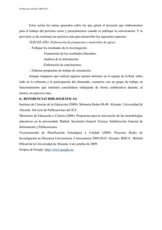 Producción científica 2008-2013

Estos serían los temas generales sobre los que girará el proyecto que elaboraremos
para el trabajo del próximo curso y presentaremos cuando se publique la convocatoria. Y la
previsión es de continuar un ejercicio más para desarrollar los siguientes aspectos:
TERCER AÑO: Elaboración de propuestas y materiales de apoyo.
- Trabajar los resultados de la investigación.
Tratamiento de los resultados obtenidos.
Análisis de la información.
Elaboración de conclusiones.
- Elaborar propuestas de trabajo de orientación.
Aunque tengamos que realizar algunos ajustes mínimos en el equipo de la Red, sobre
todo en lo referente a la participación del alumnado, contamos con un grupo de trabajo en
funcionamiento que intentará consolidarse trabajando de forma colaborativa durante, al
menos, un ejercicio mas.
6.- REFERENCIAS BIBLIOGRÁFICAS.
Instituto de Ciencias de la Educación (2009). Memoria Redes 08-09. Alicante. Universidad de
Alicante. Servicio de Publicaciones del ICE.
Ministerio de Educación y Ciencia (2006). Propuestas para la renovación de las metodologías
educativas en la universidad. Madrid. Secretaría General Técnica. Subdirección General de
Información y Publicaciones.
Vicerrectorado de Planificación Estratégica y Calidad (2009). Proyecto Redes de
Investigación en Docencia Universitaria. Convocatoria 2009-2010. Alicante. BOUA - Boletín
Oficial de la Universidad de Alicante. 6 de octubre de 2009.
Grupos de Google. http://www.google.es/

 