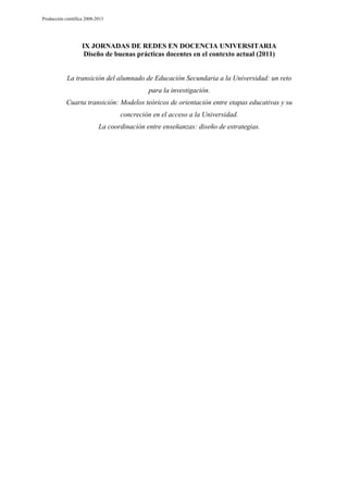 Producción científica 2008-2013

IX JORNADAS DE REDES EN DOCENCIA UNIVERSITARIA
Diseño de buenas prácticas docentes en el contexto actual (2011)

La transición del alumnado de Educación Secundaria a la Universidad: un reto
para la investigación.
Cuarta transición: Modelos teóricos de orientación entre etapas educativas y su
concreción en el acceso a la Universidad.
La coordinación entre enseñanzas: diseño de estrategias.

 