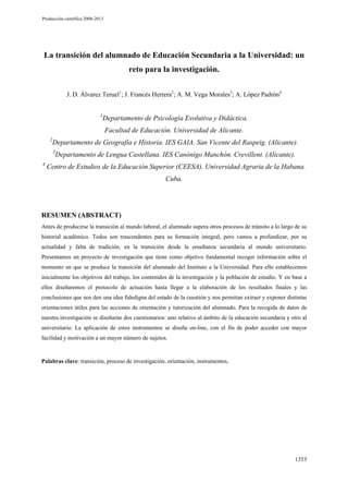 Producción científica 2008-2013

La transición del alumnado de Educación Secundaria a la Universidad: un
reto para la investigación.
J. D. Álvarez Teruel1; J. Francés Herrera2; A. M. Vega Morales3; A. López Padrón4
1

Departamento de Psicología Evolutiva y Didáctica.
Facultad de Educación. Universidad de Alicante.

2

Departamento de Geografía e Historia. IES GAIA. San Vicente del Raspeig. (Alicante).
3

4

Departamento de Lengua Castellana. IES Canónigo Manchón. Crevillent. (Alicante).

Centro de Estudios de la Educación Superior (CEESA). Universidad Agraria de la Habana.
Cuba.

RESUMEN (ABSTRACT)
Antes de producirse la transición al mundo laboral, el alumnado supera otros procesos de tránsito a lo largo de su
historial académico. Todos son trascendentes para su formación integral, pero vamos a profundizar, por su
actualidad y falta de tradición, en la transición desde la enseñanza secundaria al mundo universitario.
Presentamos un proyecto de investigación que tiene como objetivo fundamental recoger información sobre el
momento en que se produce la transición del alumnado del Instituto a la Universidad. Para ello establecemos
inicialmente los objetivos del trabajo, los contenidos de la investigación y la población de estudio. Y en base a
ellos diseñaremos el protocolo de actuación hasta llegar a la elaboración de los resultados finales y las
conclusiones que nos den una idea fidedigna del estado de la cuestión y nos permitan extraer y exponer distintas
orientaciones útiles para las acciones de orientación y tutorización del alumnado. Para la recogida de datos de
nuestra investigación se diseñarán dos cuestionarios: uno relativo al ámbito de la educación secundaria y otro al
universitario. La aplicación de estos instrumentos se diseña on-line, con el fin de poder acceder con mayor
facilidad y motivación a un mayor número de sujetos.

Palabras clave: transición, proceso de investigación, orientación, instrumentos.

1353

 