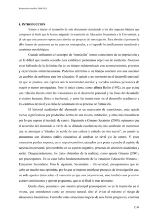 Producción científica 2008-2013

1. INTRODUCCIÓN
Vamos a iniciar el desarrollo de este documento atendiendo a los dos aspectos básicos que
componen el título que le hemos asignado: la transición de Educación Secundaria a la Universidad, y
el reto que este proceso supone para abordar un proyecto de investigación. Para abordar el primero de
ellos hemos de centrarnos en los aspectos conceptuales, y el segundo lo justificaremos atendiendo a
cuestiones metodológicas.

Cuando utilizamos el concepto de “transición” somos conscientes de su imprecisión y
de lo difícil que resulta acotarlo para establecer parámetros objetivos de medición. Podemos
estar hablando de la delimitación de un tiempo indeterminado con acontecimientos, procesos
y experiencias interrelacionadas. Podemos referirnos a un tiempo concreto con una sucesión
de cambios de ambiente para los afectados. O quizás a un momento en el desarrollo personal
en que se produce una ruptura con la normalidad anterior y suceden cambios personales de
mayor o menor envergadura. Pero lo único cierto, como afirma Beilin (1992), es que existe
una relación directa entre las transiciones en el desarrollo personal y las fases del desarrollo
evolutivo humano, físico e intelectual, y entre las transiciones en el desarrollo académico y
los cambios de nivel y/o ciclo del alumnado en su proceso de formación.
El historial académico del alumnado es un muestrario de transiciones, unas quizás
menos significativas por producirse dentro de una misma institución, y otras más traumáticas
por lo que supone el traslado de centro. Siguiendo a Gimeno Sacristán (2000), opinamos que
el recorrido del alumnado a través de su dilatada escolarización esta sembrado de momentos
que se asemejan a “rituales de salida de una cultura y entrada en otra nueva”, en cuanto se
encuentran con distintos estilos educativos al cambiar de nivel y/o de centro. Y estos
momentos pueden suponer, en su aspecto positivo, ejemplos para poner a prueba el espíritu de
superación personal, pero también, en su aspecto negativo, procesos de selección académica y
social. Desgraciadamente, los datos obtenidos de la realidad, como apunta Gimeno (2000),
son preocupantes. En su caso habla fundamentalmente de la transición Educación Primaria –
Educación Secundaria. Pero la siguiente, Secundaria – Universidad, presuponemos que no
debe ser mucho mas optimista, por lo que se impone establecer procesos de investigación que,
no sólo aporten datos sobre el momento en que nos encontramos, sino también nos permitan
extraer conclusiones y aportar propuestas, que es al final lo mas relevante.
Queda claro, pensamos, que nuestra principal preocupación no es la transición en sí
misma, que entendemos como un proceso natural, sino el evitar al máximo el riesgo de
situaciones traumáticas. Controlar estas situaciones lógicas de una forma progresiva, continua
1354

 
