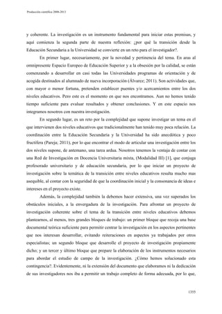 Producción científica 2008-2013

y coherente. La investigación es un instrumento fundamental para iniciar estas premisas, y
aquí comienza la segunda parte de nuestra reflexión: ¿por qué la transición desde la
Educación Secundaria a la Universidad se convierte en un reto para el investigador?.
En primer lugar, necesariamente, por la novedad y pertinencia del tema. En aras al
omnipresente Espacio Europeo de Educación Superior y a la obsesión por la calidad, se están
comenzando a desarrollar en casi todas las Universidades programas de orientación y de
acogida destinados al alumnado de nueva incorporación (Álvarez; 2011). Son actividades que,
con mayor o menor fortuna, pretenden establecer puentes y/o acercamientos entre los dos
niveles educativos. Pero este es el momento en que nos encontramos. Aun no hemos tenido
tiempo suficiente para evaluar resultados y obtener conclusiones. Y en este espacio nos
integramos nosotros con nuestra investigación.
En segundo lugar, es un reto por la complejidad que supone investigar un tema en el
que intervienen dos niveles educativos que tradicionalmente han tenido muy poca relación. La
coordinación entre la Educación Secundaria y la Universidad ha sido anecdótica y poco
fructífera (Pareja; 2011), por lo que encontrar el modo de articular una investigación entre los
dos niveles supone, de antemano, una tarea ardua. Nosotros tenemos la ventaja de contar con
una Red de Investigación en Docencia Universitaria mixta, (Modalidad III) [1], que conjuga
profesorado universitario y de educación secundaria, por lo que iniciar un proyecto de
investigación sobre la temática de la transición entre niveles educativos resulta mucho mas
asequible, al contar con la seguridad de que la coordinación inicial y la consonancia de ideas e
intereses en el proyecto existe.
Además, la complejidad también la debemos hacer extensiva, una vez superados los
obstáculos iniciales, a la envergadura de la investigación. Para afrontar un proyecto de
investigación coherente sobre el tema de la transición entre niveles educativos debemos
plantearnos, al menos, tres grandes bloques de trabajo: un primer bloque que recoja una base
documental teórica suficiente para permitir centrar la investigación en los aspectos pertinentes
que nos interesan desarrollar, evitando reiteraciones en aspectos ya trabajados por otros
especialistas; un segundo bloque que desarrolle el proyecto de investigación propiamente
dicho; y un tercer y último bloque que prepare la elaboración de los instrumentos necesarios
para abordar el estudio de campo de la investigación. ¿Cómo hemos solucionado esta
contingencia?. Evidentemente, ni la extensión del documento que elaboramos ni la dedicación
de sus investigadores nos iba a permitir un trabajo completo de forma adecuada, por lo que,

1355

 