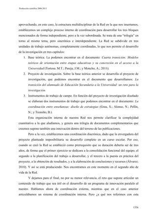 Producción científica 2008-2013

aprovechando, en este caso, la estructura multidisciplinar de la Red en la que nos insertamos,
establecemos un complejo proceso interno de coordinación para desarrollar los tres bloques
mencionados de forma independiente, pero a la vez subordinada. Se trata de una “trilogía” en
torno al mismo tema, pero sincrónica e interdependiente. La Red se subdivide en tres
unidades de trabajo autónomas, completamente coordinadas, lo que nos permite el desarrollo
de la investigación en tres capítulos:
1. Base teórica. La podemos encontrar en el documento: Cuarta transición: Modelos
teóricos de orientación entre etapas educativas y su concreción en el acceso a la
Universidad (Tortosa. M.T.; Pareja, J.M.; y Moncho, A.; 2011).
2. Proyecto de investigación. Sobre la base teórica anterior se desarrolla el proyecto de
investigación, que podemos encontrar en el documento que desarrollamos: La
transición del alumnado de Educación Secundaria a la Universidad: un reto para la
investigación.
3. Instrumentos de trabajo de campo. En función del proyecto de investigación diseñado
se elaboran dos instrumentos de trabajo que podemos encontrar en el documento: La
coordinación entre enseñanzas: diseño de estrategias (Grau, S.; Alonso, N.; Pellín,
N.; y Tremiño, B.).
Esta organización interna de nuestra Red nos permite clarificar la complejidad
cuantitativa a la que aludíamos, y genera una trilogía de documentos complementarios que
creemos supone también una innovación dentro del terreno de las publicaciones.
Pero a la vez, establecemos una coordinación diacrónica, dado que la envergadura del
proyecto planteado imposibilitaría su desarrollo completo en un curso escolar. Por eso,
cuando se creó la Red se estableció como prerrequisito que su duración debería ser de tres
años, de forma que el primer ejercicio se dedicara a la consolidación funcional del equipo, el
segundo a la planificación del trabajo a desarrollar, y el tercero a la puesta en práctica del
proyecto, a la obtención de resultados, y a la elaboración de conclusiones y recursos (Álvarez;
2010). Y así se está produciendo. Nos encontramos en este momento en el segundo año de
vida de la Red.
Y dejamos para el final, no por su menor relevancia, el reto que supone articular un
contenido de trabajo que sea útil en el desarrollo de un programa de innovación paralelo al
nuestro. Hablamos ahora de coordinación externa, mientras que en el caso anterior
articulábamos un sistema de coordinación interna. Pero ¿a qué nos referimos con esta

1356

 