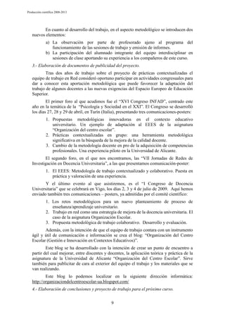 Producción científica 2008-2013

En cuanto al desarrollo del trabajo, en el aspecto metodológico se introducen dos
nuevos elementos:
a) La observación por parte de profesorado ajeno al programa del
funcionamiento de las sesiones de trabajo y emisión de informes.
b) La participación del alumnado integrante del equipo interdisciplinar en
sesiones de clase aportando su experiencia a los compañeros de este curso.
3.- Elaboración de documentos de publicidad del proyecto.
Tras dos años de trabajo sobre el proyecto de prácticas contextualizadas el
equipo de trabajo en Red consideró oportuno participar en actividades congresuales para
dar a conocer esta aportación metodológica que puede favorecer la adaptación del
trabajo de algunos docentes a las nuevas exigencias del Espacio Europeo de Educación
Superior.
El primer foro al que acudimos fue el “XVI Congreso INFAD”, centrado este
año en la temática de la “Psicología y Sociedad en el XXI”. El Congreso se desarrolló
los días 27, 28 y 29 de abril, en Turín (Italia), presentando tres comunicaciones-posters:
1. Propuestas metodológicas innovadoras en el contexto educativo
universitario. Un ejemplo de adaptación al EEES de la asignatura
“Organización del centro escolar”.
2. Prácticas contextualizadas en grupo: una herramienta metodológica
significativa en la búsqueda de la mejora de la calidad docente.
3. Cambio de la metodología docente en pro de la adquisición de competencias
profesionales. Una experiencia piloto en la Universidad de Alicante.
El segundo foro, en el que nos encontramos, las “VII Jornadas de Redes de
Investigación en Docencia Universitaria”, a las que presentamos comunicación-poster:
1. El EEES: Metodología de trabajo contextualizado y colaborativo. Puesta en
práctica y valoración de una experiencia.
Y el último evento al que asistiremos, es el “I Congreso de Docencia
Universitaria” que se celebrará en Vigo, los días 2, 3 y 4 de julio de 2009. Aquí hemos
enviado también tres comunicaciones – posters, ya admitidas por el comité científico:
1. Los retos metodológicos para un nuevo planteamiento de proceso de
enseñanza/aprendizaje universitario.
2. Trabajo en red como una estrategia de mejora de la docencia universitaria. El
caso de la asignatura Organización Escolar.
3. Propuesta metodológica de trabajo colaborativo. Desarrollo y evaluación.
Además, con la intención de que el equipo de trabajo contara con un instrumento
ágil y útil de comunicación e información se crea el blog: “Organización del Centro
Escolar (Gestión e Innovación en Contextos Educativos)”.
Este blog se ha desarrollado con la intención de crear un punto de encuentro a
partir del cual mejorar, entre discentes y docentes, la aplicación teórica y práctica de la
asignatura de la Universidad de Alicante “Organización del Centro Escolar”. Sirve
también para publicitar de cara al exterior del equipo el trabajo y los materiales que se
van realizando.
Este blog lo podemos localizar en la siguiente dirección informática:
http://organizaciondelcentroescolar-ua.blogspot.com/
4.- Elaboración de conclusiones y proyecto de trabajo para el próximo curso.
9

 