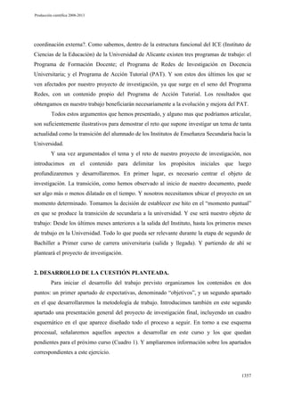Producción científica 2008-2013

coordinación externa?. Como sabemos, dentro de la estructura funcional del ICE (Instituto de
Ciencias de la Educación) de la Universidad de Alicante existen tres programas de trabajo: el
Programa de Formación Docente; el Programa de Redes de Investigación en Docencia
Universitaria; y el Programa de Acción Tutorial (PAT). Y son estos dos últimos los que se
ven afectados por nuestro proyecto de investigación, ya que surge en el seno del Programa
Redes, con un contenido propio del Programa de Acción Tutorial. Los resultados que
obtengamos en nuestro trabajo beneficiarán necesariamente a la evolución y mejora del PAT.
Todos estos argumentos que hemos presentado, y alguno mas que podríamos articular,
son suficientemente ilustrativos para demostrar el reto que supone investigar un tema de tanta
actualidad como la transición del alumnado de los Institutos de Enseñanza Secundaria hacia la
Universidad.
Y una vez argumentados el tema y el reto de nuestro proyecto de investigación, nos
introducimos en el contenido para delimitar los propósitos iniciales que luego
profundizaremos y desarrollaremos. En primer lugar, es necesario centrar el objeto de
investigación. La transición, como hemos observado al inicio de nuestro documento, puede
ser algo más o menos dilatado en el tiempo. Y nosotros necesitamos ubicar el proyecto en un
momento determinado. Tomamos la decisión de establecer ese hito en el “momento puntual”
en que se produce la transición de secundaria a la universidad. Y ese será nuestro objeto de
trabajo: Desde los últimos meses anteriores a la salida del Instituto, hasta los primeros meses
de trabajo en la Universidad. Todo lo que pueda ser relevante durante la etapa de segundo de
Bachiller a Primer curso de carrera universitaria (salida y llegada). Y partiendo de ahí se
planteará el proyecto de investigación.

2. DESARROLLO DE LA CUESTIÓN PLANTEADA.
Para iniciar el desarrollo del trabajo previsto organizamos los contenidos en dos
puntos: un primer apartado de expectativas, denominado “objetivos”, y un segundo apartado
en el que desarrollaremos la metodología de trabajo. Introducimos también en este segundo
apartado una presentación general del proyecto de investigación final, incluyendo un cuadro
esquemático en el que aparece diseñado todo el proceso a seguir. En torno a ese esquema
procesual, señalaremos aquellos aspectos a desarrollar en este curso y los que quedan
pendientes para el próximo curso (Cuadro 1). Y ampliaremos información sobre los apartados
correspondientes a este ejercicio.

1357

 