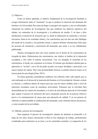 Producción científica 2008-2013

2.1 Objetivos.
Como ya hemos apuntado, el objetivo fundamental de la investigación diseñada es
recoger información sobre el “momento” en que se produce la transición del alumnado del
Instituto a la Universidad. Pero antes de llegar a conseguir este aspecto, y una vez delimitados
claramente los ámbitos de investigación, hay que establecer los objetivos operativos del
trabajo, los contenidos de la investigación y la población de estudio. Y en base a ellos
diseñaremos el protocolo de actuación que va, desde la elaboración de materiales y recursos
necesarios, hasta la los resultados finales y las conclusiones que nos den una idea fidedigna
del estado de la cuestión y nos permitan extraer y exponer distintas orientaciones útiles para
las acciones de orientación y tutorización del alumnado, que serán, a su vez, debidamente
publicitadas.
Nuestra investigación para este curso acabará con el diseño de los instrumentos de
recogida de datos. Elaboraremos dos cuestionarios, uno relativo al ámbito de la educación
secundaria y otro sobre el entorno universitario. Una vez diseñado el contenido de los
instrumentos, el fondo, nos centramos en la forma. El formato que decidimos diseñar para su
aplicación es “on-line”, con el fin de poder acceder con mayor facilidad y motivación a un
mayor número de sujetos. Pero estas peculiaridades técnicas se pueden observar mejor en la
tercera parte de esta trilogía (Grau; 2011).
En líneas generales, pretendemos establecer una reflexión sobre todo aquello que se
está realizando en el terreno de la transición del Instituto a la Universidad de Alicante, evaluar
su eficacia, y establecer planes de mejora para que sean de mayor utilidad, tanto a nivel de
educación secundaria como de enseñanza universitaria. Pensamos que la actividad final
desarrollada por los centros de secundaria, y el inicio de actividad por parte de la Universidad
para regular el proceso de transición del nuevo alumnado necesita de un proceso reflexivo
previo a la sistematización de tareas para una educación de calidad. Y en ese proceso de
reflexión es imprescindible la colaboración del alumnado, como elemento básico del proceso,
y como receptor de las actividades.

2.2. Método y proceso de investigación.
Para organizar el proceso de investigación, además de delimitar su desarrollo a lo
largo de tres años, hemos estructurado la Red en tres subgrupos de trabajo, perfectamente
coordinados pero autónomos en su tarea y en los contenidos asumidos. La asignación de los

1358

 