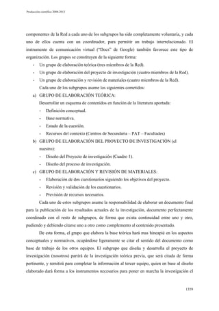 Producción científica 2008-2013

componentes de la Red a cada uno de los subgrupos ha sido completamente voluntaria, y cada
uno de ellos cuenta con un coordinador, para permitir un trabajo interrelacionado. El
instrumento de comunicación virtual (“Docs” de Google) también favorece este tipo de
organización. Los grupos se constituyen de la siguiente forma:
-

Un grupo de elaboración teórica (tres miembros de la Red).

-

Un grupo de elaboración del proyecto de investigación (cuatro miembros de la Red).

-

Un grupo de elaboración y revisión de materiales (cuatro miembros de la Red).
Cada uno de los subgrupos asume los siguientes cometidos:

a) GRUPO DE ELABORACIÓN TEÓRICA:
Desarrollar un esquema de contenidos en función de la literatura aportada:
-

Definición conceptual.

-

Base normativa.

-

Estado de la cuestión.

-

Recursos del contexto (Centros de Secundaria – PAT – Facultades)

b) GRUPO DE ELABORACIÓN DEL PROYECTO DE INVESTIGACIÓN (el
nuestro):
-

Diseño del Proyecto de investigación (Cuadro 1).

-

Diseño del proceso de investigación.

c) GRUPO DE ELABORACIÓN Y REVISIÓN DE MATERIALES:
-

Elaboración de dos cuestionarios siguiendo los objetivos del proyecto.

-

Revisión y validación de los cuestionarios.

-

Previsión de recursos necesarios.

Cada uno de estos subgrupos asume la responsabilidad de elaborar un documento final
para la publicación de los resultados actuales de la investigación, documento perfectamente
coordinado con el resto de subgrupos, de forma que exista continuidad entre uno y otro,
pudiendo y debiendo citarse uno a otro como complemento al contenido presentado.
De esta forma, el grupo que elabora la base teórica hará mas hincapié en los aspectos
conceptuales y normativos, ocupándose ligeramente se citar el sentido del documento como
base de trabajo de los otros equipos. El subgrupo que diseña y desarrolla el proyecto de
investigación (nosotros) partirá de la investigación teórica previa, que será citada de forma
pertinente, y remitirá para completar la información al tercer equipo, quien en base al diseño
elaborado dará forma a los instrumentos necesarios para poner en marcha la investigación el

1359

 