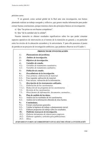 Producción científica 2008-2013

próximo curso.
Y en general, como actitud global de la Red ante esta investigación, nos hemos
planteado realizar un trabajo sosegado y reflexivo, que genere mucha información para poder
extraer buenas conclusiones, porque tenemos claros dos principios básicos en investigación:
a) Que “las prisas no son buenas compañeras”.
b) Que “de la cantidad sale la calidad”.
Nuestra intención es obtener resultados significativos sobre los que poder cimentar
aspectos operativos de intervención en el terreno de la transición en general, y en particular
entre los niveles de la educación secundaria y la universitaria. Y para ello ponemos el punto
de partida en un proyecto de investigación ambicioso, que podemos observar en el Cuadro 1.
PROYECTO DE INVESTIGACIÓN
1.2.3.4.4.1.4.2.5.6.6.1.6.2.6.3.7.7.1.7.1.2.7.2.7.3.8.8.1.8.2.9.9.1.9.2.9.3.10.10.1.10.2.10.3.-

Planteamiento del problema.
Ámbitos de investigación.
Objetivos de investigación.
Variables de estudio.
Variables de tratamiento cuantitativo.
Variables de tratamiento cualitativo.
Población de estudio.
Procedimiento de la investigación.
Fase primera: elaboración de material.
Fase segunda: aplicación de material.
Fase tercera: valoración de la información.
Descripción de los instrumentos utilizados.
Elaboración de los cuestionarios.
.
Redacción de las preguntas de los cuestionarios
Revisión de los cuestionarios.
Otras fuentes de información: documentos, normativa…
Plan de análisis de los datos.
Análisis de los resultados de los cuestionarios.
Análisis de la información obtenida de otras fuentes.
Conclusiones.
Extraer conclusiones generales.
Validar la hipótesis de trabajo o planteamiento inicial.
Elaborar propuestas de trabajo sobre los resultados.
Publicitar el proyecto de investigación.
Elaborar documentos de síntesis para congresos.
Elaborar capítulos y artículos para publicaciones.
Otros.

APARTADOS EN CURSIVA SE CORRESPONDEN CON EL SEGUNDO AÑO DE LA INVESTIGACIÓN

1360

 