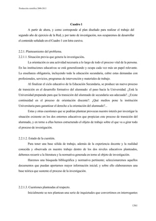 Producción científica 2008-2013

Cuadro 1
A partir de ahora, y como corresponde al plan diseñado para realizar el trabajo del
segundo año de ejercicio de la Red, y por tanto de investigación, nos ocuparemos de desarrollar
el contenido señalado en el Cuadro 1 con letra cursiva.

2.2.1. Planteamiento del problema.
2.2.1.1. Situación previa que genera la investigación.
La orientación es una actividad necesaria a lo largo de todo el proceso vital de la persona.
En las instituciones educativas se está generalizando y ocupa cada vez más un papel relevante.
La enseñanza obligatoria, incluyendo toda la educación secundaria, cubre estas demandas con
profesionales, servicios, programas de intervención y materiales de trabajo.
Al finalizar el ciclo educativo de la Educación Secundaria, se produce un nuevo proceso
de transición en el desarrollo formativo del alumnado: el paso hacia la Universidad. ¿Está la
Universidad preparada para que la transición del alumnado de secundaria sea adecuada?. ¿Existe
continuidad en el proceso de orientación discente?. ¿Qué medios pone la institución
Universitaria para garantizar el derecho a la orientación del alumnado?...
Estas y otras cuestiones que se podrían plantear provocan nuestro interés por investigar la
situación existente en los dos entornos educativos que propician este proceso de transición del
alumnado, y en torno a ellas hemos estructurado el objeto de trabajo sobre el que va a girar todo
el proceso de investigación.

2.2.1.2. Estado de la cuestión.
Para tener una base sólida de trabajo, además de la experiencia docente y la realidad
conocida y observada en nuestro trabajo dentro de los dos niveles educativos planteados,
debemos recurrir a la literatura y la normativa generada en torno al objeto de investigación.
Haremos una búsqueda bibliográfica y normativa pertinente; seleccionaremos aquellos
documentos que puedan aportarnos mayor información inicial; y sobre ello elaboraremos una
base teórica que sustente el proceso de la investigación.

2.2.1.3. Cuestiones planteadas al respecto.
Inicialmente se nos plantean una serie de inquietudes que convertimos en interrogantes

1361

 