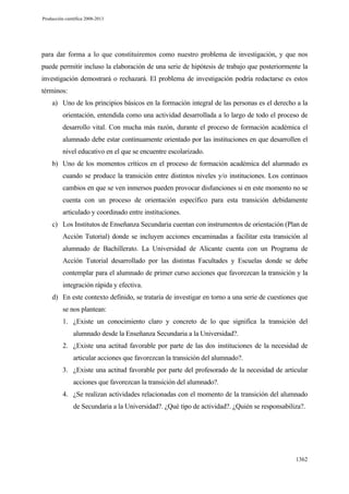 Producción científica 2008-2013

para dar forma a lo que constituiremos como nuestro problema de investigación, y que nos
puede permitir incluso la elaboración de una serie de hipótesis de trabajo que posteriormente la
investigación demostrará o rechazará. El problema de investigación podría redactarse es estos
términos:
a) Uno de los principios básicos en la formación integral de las personas es el derecho a la
orientación, entendida como una actividad desarrollada a lo largo de todo el proceso de
desarrollo vital. Con mucha más razón, durante el proceso de formación académica el
alumnado debe estar continuamente orientado por las instituciones en que desarrollen el
nivel educativo en el que se encuentre escolarizado.
b) Uno de los momentos críticos en el proceso de formación académica del alumnado es
cuando se produce la transición entre distintos niveles y/o instituciones. Los continuos
cambios en que se ven inmersos pueden provocar disfunciones si en este momento no se
cuenta con un proceso de orientación específico para esta transición debidamente
articulado y coordinado entre instituciones.
c) Los Institutos de Enseñanza Secundaria cuentan con instrumentos de orientación (Plan de
Acción Tutorial) donde se incluyen acciones encaminadas a facilitar esta transición al
alumnado de Bachillerato. La Universidad de Alicante cuenta con un Programa de
Acción Tutorial desarrollado por las distintas Facultades y Escuelas donde se debe
contemplar para el alumnado de primer curso acciones que favorezcan la transición y la
integración rápida y efectiva.
d) En este contexto definido, se trataría de investigar en torno a una serie de cuestiones que
se nos plantean:
1. ¿Existe un conocimiento claro y concreto de lo que significa la transición del
alumnado desde la Enseñanza Secundaria a la Universidad?.
2. ¿Existe una actitud favorable por parte de las dos instituciones de la necesidad de
articular acciones que favorezcan la transición del alumnado?.
3. ¿Existe una actitud favorable por parte del profesorado de la necesidad de articular
acciones que favorezcan la transición del alumnado?.
4. ¿Se realizan actividades relacionadas con el momento de la transición del alumnado
de Secundaria a la Universidad?. ¿Qué tipo de actividad?. ¿Quién se responsabiliza?.

1362

 