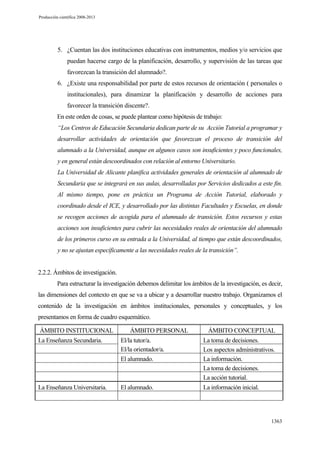 Producción científica 2008-2013

5. ¿Cuentan las dos instituciones educativas con instrumentos, medios y/o servicios que
puedan hacerse cargo de la planificación, desarrollo, y supervisión de las tareas que
favorezcan la transición del alumnado?.
6. ¿Existe una responsabilidad por parte de estos recursos de orientación ( personales o
institucionales), para dinamizar la planificación y desarrollo de acciones para
favorecer la transición discente?.
En este orden de cosas, se puede plantear como hipótesis de trabajo:
“Los Centros de Educación Secundaria dedican parte de su Acción Tutorial a programar y
desarrollar actividades de orientación que favorezcan el proceso de transición del
alumnado a la Universidad, aunque en algunos casos son insuficientes y poco funcionales,
y en general están descoordinados con relación al entorno Universitario.
La Universidad de Alicante planifica actividades generales de orientación al alumnado de
Secundaria que se integrará en sus aulas, desarrolladas por Servicios dedicados a este fin.
Al mismo tiempo, pone en práctica un Programa de Acción Tutorial, elaborado y
coordinado desde el ICE, y desarrollado por las distintas Facultades y Escuelas, en donde
se recogen acciones de acogida para el alumnado de transición. Estos recursos y estas
acciones son insuficientes para cubrir las necesidades reales de orientación del alumnado
de los primeros curso en su entrada a la Universidad, al tiempo que están descoordinados,
y no se ajustan específicamente a las necesidades reales de la transición”.

2.2.2. Ámbitos de investigación.
Para estructurar la investigación debemos delimitar los ámbitos de la investigación, es decir,
las dimensiones del contexto en que se va a ubicar y a desarrollar nuestro trabajo. Organizamos el
contenido de la investigación en ámbitos institucionales, personales y conceptuales, y los
presentamos en forma de cuadro esquemático.
ÁMBITO INSTITUCIONAL

ÁMBITO PERSONAL

ÁMBITO CONCEPTUAL

La Enseñanza Secundaria.

El/la tutor/a.
El/la orientador/a.
El alumnado.

La toma de decisiones.
Los aspectos administrativos.
La información.
La toma de decisiones.
La acción tutorial.

La Enseñanza Universitaria.

El alumnado.

La información inicial.

1363

 