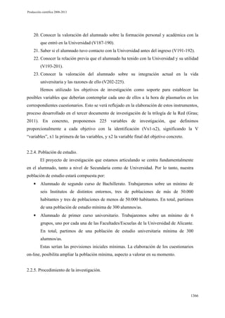Producción científica 2008-2013

20. Conocer la valoración del alumnado sobre la formación personal y académica con la
que entró en la Universidad (V187-190).
21. Saber si el alumnado tuvo contacto con la Universidad antes del ingreso (V191-192).
22. Conocer la relación previa que el alumnado ha tenido con la Universidad y su utilidad
(V193-201).
23. Conocer la valoración del alumnado sobre su integración actual en la vida
universitaria y las razones de ello (V202-225).
Hemos utilizado los objetivos de investigación como soporte para establecer las
posibles variables que deberían contemplar cada uno de ellos a la hora de plasmarlos en los
correspondientes cuestionarios. Esto se verá reflejado en la elaboración de estos instrumentos,
proceso desarrollado en el tercer documento de investigación de la trilogía de la Red (Grau;
2011). En concreto, proponemos 225 variables de investigación, que definimos
proporcionalmente a cada objetivo con la identificación (Vx1-x2), significando la V
“variables”, x1 la primera de las variables, y x2 la variable final del objetivo concreto.

2.2.4. Población de estudio.
El proyecto de investigación que estamos articulando se centra fundamentalmente
en el alumnado, tanto a nivel de Secundaria como de Universidad. Por lo tanto, nuestra
población de estudio estará compuesta por:
•

Alumnado de segundo curso de Bachillerato. Trabajaremos sobre un mínimo de
seis Institutos de distintos entornos, tres de poblaciones de más de 50.000
habitantes y tres de poblaciones de menos de 50.000 habitantes. En total, partimos
de una población de estudio mínima de 300 alumnos/as.

•

Alumnado de primer curso universitario. Trabajaremos sobre un mínimo de 6
grupos, uno por cada una de las Facultades/Escuelas de la Universidad de Alicante.
En total, partimos de una población de estudio universitaria mínima de 300
alumnos/as.
Estas serían las previsiones iniciales mínimas. La elaboración de los cuestionarios

on-line, posibilita ampliar la población mínima, aspecto a valorar en su momento.

2.2.5. Procedimiento de la investigación.

1366

 