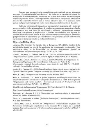 Producción científica 2008-2013

Estamos ante una experiencia metodológica contextualizada en una asignatura
concreta, “Organización del Centro Escolar”. Sin embargo, la vocación del equipo de
trabajo que ha desarrollado esta innovación no ha sido nunca crear una metodología
específica para una materia, sino experimentar una forma de trabajar que relacione al
máximo los contenidos teóricos con el mundo educativo real. Y en esa línea tiene
cabida cualquier materia impartida en los planes de estudio de formación de docentes.
Dado que próximamente desaparecen las material y/a asignaturas tal y como las
conocemos ahora en los actuales planes de estudios, apostamos por seguir desarrollando
este proyecto con una intención metodológica autónoma. Introduciremos nuevos
elementos conceptuales y ampliaremos el equipo interdisciplinar con agentes de
distintas áreas curriculares nuevas. Y en la línea de desarrollo metodológico, apostamos
por profundizar en un elemento que consideramos vital para una adecuada implantación
de los nuevos planes de estudio: la evaluación formativa.
Referencias Bibliográficas.
Álvarez, JD.; González, C; Garrido, MJ.; y Torregrosa, RA. (2009). Cambio de la
metodología docente en pro de la adquisición de competencias profesionales. Una
experiencia piloto en la Universidad de Alicante. International Journal of
developmental and educational psychology. INFAD, 1 (2). 73-80.
Álvarez, JD.; Grau, S.; Tortosa, MT. (2008). Guía de prácticas contextualizadas de
“Organización del Centro Escolar”. Edición digital. Campus Virtual. U. de Alicante.
Álvarez, JD.; Grau, S.; Tortosa, MT.; Lledó, A. (2008). Desarrollo de competencias en
la asignatura Organización del Centro Escolar. En Lozano, I. y Pastor F. La
Construcción colegiada del modelo docente universitario del siglo XXI. Pp. 1172-1182.
Alicante. Universidad de Alicante.
Arnáiz, P. y Castejón, J.L. (2001) Towards a change in the role of support teacher in the
Spanish Education System, European Journal of Special Needs Education, 16(2), 99-110.
Grau, S. (2005). La organización del centro escolar.Alicante. ECU.
Grau, S.; Perandones, TM.; Ratia, A. (2009) Propuestas metodológicas innovadoras en
el contexto educativo universitario. Un ejemplo de adaptación al EEES de la asignatura
“Organización del centro escolar”. International Journal of developmental and
educational psychology. INFAD, 1 (2). 275-281.
Guía Docente de la asignatura “Organización del Centro Escolar”. U. de Alicante.
http://organizaciondelcentroescolar-ua.blogspot.com/
Lecompte, M. y Preissle, J. (1993) Ethnographic and qualitative design in educational
research (Londres, Academic Press).
Miles, M., y Huberman, M. (1994) Qualitative data analysis, 2ª edición (Thousand Oaks,
CA, Sage Publications).
Tortosa, MT,; Lledó, A.; Navarro. IJ. (2009) Prácticas contextualizadas en grupo: una
herramienta metodológica significativa en la búsqueda de la mejora de la calidad
docente. International Journal of developmental and educational psychology. INFAD, 1
(3). 383-391.

10

 