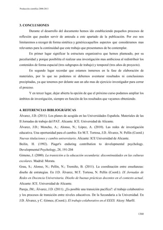 Producción científica 2008-2013

3. CONCLUSIONES
Durante el desarrollo del documento hemos ido estableciendo pequeños procesos de
reflexión que pueden servir de antesala a este apartado de la publicación. Por eso nos
limitaremos a recoger de forma sintética y genérica aquellos aspectos que consideramos mas
relevantes para la continuidad que este trabajo que presentamos de be contemplar.
En primer lugar significar la estructura organizativa que hemos planteado, por su
peculiaridad y porque posibilita el realizar una investigación mas ambiciosa al redistribuir los
contenidos de forma espacial (tres subgrupos de trabajo) y temporal (tres años de proyecto).
En segundo lugar recordar que estamos inmersos en la fase de elaboración de
materiales, por lo que no podemos ni debemos aventurar resultados ni conclusiones
precipitadas, ya que tenemos por delante aun un año mas de ejercicio investigador para cerrar
el proceso.
Y en tercer lugar, dejar abierta la opción de que el próximo curso podamos ampliar los
ámbitos de investigación, siempre en función de los resultados que vayamos obteniendo.

4. REFERENCIAS BIBLIOGRÁFICAS
Álvarez, J.D. (2011). Los planes de acogida en las Universidades Española. Materiales de las
II Jornadas de trabajo del PAT. Alicante. ICE. Universidad de Alicante.
Álvarez, J.D.; Moncho, A.; Alonso, N.; López, A. (2010). Las redes de investigación
educativa. Una oportunidad para el cambio. En M.T. Tortosa, J.D. Álvarez, N. Pellín (Coord.)
Nuevas titulaciones y cambio universitario. Alicante: ICE Universidad de Alicante.
Beilin,

H.

(1992).

Piaget's

enduring

contribution

to

developmental

psychology.

Developmental Psychology, 28, 191-204
Gimeno, J. (2000). La transición a la educación secundaria: discontinuidades en las culturas
escolares. Madrid: Morata.
Grau, S.; Alonso, N.; Pellín, N.; Tremiño, B. (2011). La coordinación entre enseñanzas:
diseño de estrategias. En J.D. Álvarez, M.T. Tortosa, N. Pellín (Coord.). IX Jornadas de
Redes en Docencia Universitaria. Diseño de buenas prácticas docentes en el contexto actual.
Alicante: ICE. Universidad de Alicante.
Pareja, JM.; Álvarez, J.D. (2011). ¿Es posible una transición pacífica?: el trabajo colaborativo
y los procesos de transición entre niveles educativos. De la Secundaria a la Universidad. En
J.D. Álvarez, y C. Gómez, (Coord.). El trabajo colaborativo en el EEES. Alcoy: Marfil.

1368

 