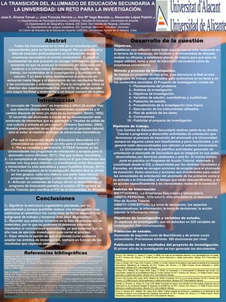LA TRANSICIÓN DEL ALUMNADO DE EDUCACIÓN SECUNDARIA A
LA UNIVERSIDAD: UN RETO PARA LA INVESTIGACIÓN.
Producción científica 2008-2013
José D. Álvarez Teruel (1); José Francés Herrera (2); Ana Mª Vega Morales (3), Alexander López Padrón (4)
(1) Departamento de Psicología Evolutiva y Didáctica. Facultad de Educación. Universidad de Alicante.
(2) Departamento de Geografía e Historia. IES GAIA. San Vicente del Raspeig. (Alicante).
(3) Departamento de Lengua Castellana. IES Canónigo Manchón. Crevillent. (Alicante).
(4) Centro de Estudios de la Educación Superior (CEESA). Universidad Agraria de la Habana. Cuba.

Abstrat
Todas las transiciones en la vida de un estudiante son
trascendentes para su formación integral. Por su actualidad y
falta de tradición profundizamos en la transición desde la
enseñanza secundaria al mundo universitario. El objetivo
fundamental de este proyecto es recoger información sobre el
momento en que se produce la transición del alumnado del
Instituto a la Universidad. Establecemos los objetivos del
trabajo, los contenidos de la investigación y la población de
estudio. Y en base a ellos diseñaremos el protocolo de
actuación hasta llegar a la elaboración de los resultados finales
y las conclusiones y orientaciones. Para la recogida de datos se
diseñan dos cuestionarioson-line, con el fin de poder acceder
con mayor facilidad y motivación a un mayor número de sujetos.

Introducción
El concepto de “transición” es impreciso y difícil de acotar. Hay
una relación directa entre las transiciones académicas y el
cambio discente de nivel y/o ciclo en su formación (Beilin; 1992).
El recorrido del alumnado a través de su escolarización esta
sembrado de momentos que se asemejan a “rituales de salida de
una cultura y entrada en otra nueva”, (Gimeno Sacristán; 2000).
Nuestra preocupación no es la transición en sí (proceso natural)
sino el evitar al máximo el riesgo de situaciones traumáticas.
¿Por qué la transición desde la Educación Secundaria a la
Universidad se convierte en un reto para el investigador?:
1.- Por su novedad y pertinencia. El EEES fomenta en las
Universidades los programas de orientación y acogida para el
alumnado nuevo (Álvarez; 2011). Hay que evaluar resultados.
2.- La complejidad de investigar un tema en el que intervienen dos
niveles con muy poca relación. La coordinación entre Secundaria
y Universidad ha sido anecdótica y poco fructífera (Pareja; 2011).
3.- Por la envergadura de la investigación. Nuestra Red se divide
en tres grupos; cada uno elabora una parte: base teórica;
proyecto de investigación; y elaboración de instrumentos.
4.- Articular un contenido de trabajo útil en el desarrollo de un
programa de innovación paralelo al nuestro: El Programa de
Acción Tutorial, que coordina el ICE de la Universidad de Alicante.

Conclusiones
1.- Significar la estructura organizativa planteada, por su
peculiaridad y porque posibilita realizar una investigación mas
ambiciosa al redistribuir los contenidos de forma espacial (tres
subgrupos de trabajo) y temporal (tres años de proyecto).
2.- Recordar que estamos inmersos en la fase de elaboración de
materiales, por lo que no podemos ni debemos aventurar
resultados ni conclusiones precipitadas, ya que tenemos aun un
año mas de ejercicio investigador para cerrar el proceso.
3.- Dejar abierta la opción de que el próximo curso podamos
ampliar los ámbitos de investigación, siempre en función de los
resultados que vayamos obteniendo.

Referencias bibliográficas
Álvarez, J.D. (2011). Los planes de acogida en las Universidades Española. Materiales de las II Jornadas de trabajo del
PAT. Alicante. ICE. Universidad de Alicante.
Álvarez, J.D.; Moncho, A.; Alonso, N.; López, A. (2010). Las redes de investigación educativa. Una oportunidad para el
cambio. En M.T. Tortosa, J.D. Álvarez, N. Pellín (Coord.) Nuevas titulaciones y cambio universitario. Alicante: ICE
Universidad de Alicante.
Beilin, H. (1992). Piaget's enduring contribution to developmental psychology. Developmental Psychology, 28, 191-204
Gimeno, J. (2000). La transición a la educación secundaria: discontinuidades en las culturas escolares. Madrid: Morata.
Grau, S.; Alonso, N.; Pellín, N.; Tremiño, B. (2011). La coordinación entre enseñanzas: diseño de estrategias. En J.D.
Álvarez, M.T. Tortosa, N. Pellín (Coord.). IX Jornadas de Redes en Docencia Universitaria. Diseño de buenas prácticas
docentes en el contexto actual. Alicante: ICE. Universidad de Alicante.
Pareja, JM.; Álvarez, J.D. (2011). ¿Es posible una transición pacífica?: el trabajo colaborativo y los procesos de transición
entre niveles educativos. De la Secundaria a la Universidad. En J.D. Álvarez, y C. Gómez, (Coord.). El trabajo colaborativo
en el EEES. Alcoy: Marfil.
Tortosa, M.T.; Pareja, J.M.; Moncho, A. (2011). Cuarta transición: Modelos teóricos de orientación entre etapas educativas y
su concreción en el acceso a la Universidad. En J.D. Álvarez, M.T. Tortosa, N. Pellín, (Coord.). IX Jornadas de Redes en
Docencia Universitaria. Diseño de buenas prácticas docentes en el contexto actual. Alicante: ICE. Universidad de Alicante.
[1] Programa de Redes de Investigación en Docencia Universitaria 2011. ICE de la Universidad de Alicante. Consultado en
mayo de 2011.
http://web.ua.es/es/ice/redes/2011/proyectos-modalidad-iii-2010-2011.html

Desarrollo de la cuestión

Objetivos.
Establecer una reflexión sobre todo aquello que se está realizando en
el terreno de la transición del Instituto a la Universidad de Alicante,
evaluar su eficacia, y establecer planes de mejora para que sean de
mayor utilidad, tanto a nivel de educación secundaria como de
enseñanza universitaria.
Método y proceso de investigación.
Se trabaja un proyecto de tres años, y se estructura la Red en tres
subgrupos de trabajo, coordinados pero autónomos en su tarea y en
los contenidos asumidos. El Proyecto de investigación consta de:
1.- Planteamiento del problema.
2.- Ámbitos de investigación.
3.- Objetivos de investigación.
4.- Variables de estudio: cuantitativas y cualitativas.
5.- Población de estudio.
6.- Procedimiento de la investigación (tres fases)
7.- Descripción de los instrumentos utilizados.
8.- Plan de análisis de los datos.
9.- Conclusiones.
10.- Publicitar el proyecto de investigación.
Hipótesis de trabajo.
“Los Centros de Educación Secundaria dedican parte de su Acción
Tutorial a programar y desarrollar actividades de orientación que
favorezcan el proceso de transición del alumnado a la Universidad,
aunque en algunos casos son insuficientes y poco funcionales, y en
general están descoordinados con relación al entorno Universitario.
La Universidad de Alicante planifica actividades generales de
orientación al alumnado de Secundaria que se integrará en sus aulas,
desarrolladas por Servicios dedicados a este fin. Al mismo tiempo,
pone en práctica un Programa de Acción Tutorial, elaborado y
coordinado desde el ICE, y desarrollado por las distintas Facultades y
Escuelas, en donde se recogen acciones de acogida para el alumnado
de transición. Estos recursos y acciones son insuficientes para cubrir
las necesidades de orientación del alumnado de los primeros curso a
su entrada a la Universidad, al tiempo que están descoordinados, y no
se ajustan específicamente a las necesidades reales de la transición”.
Ámbitos de intervención
INSTITUCIONAL: La Enseñanza Secundaria y Universitaria.
ÁMBITO PERSONAL: El/la tutor/a; el/la orientador/a; el alumnado; el
Plan de Acción Tutorial.
ÁMBITO CONCEPTUAL: La toma de decisiones; los aspectos
administrativos; la información; la toma de decisiones; la acción
tutorial; la información inicial.
Objetivos de investigación y variables de estudio.
23 objetivos de investigación, que se delimitan en 225 variables de
investigación (Ver comunicación).
Población de estudio.
Alumnado de segundo curso de Bachillerato y de primer curso
universitario. Previsiones mínimas: 300 alumnos/as por nivel.
Publicación de los resultados del proyecto de investigación.
El primer año de la investigación se han generado los documentos:
Álvarez, J.D.; Moncho, A.; Alonso, N.; López, A. (2010). Las redes de investigación educativa. Una oportunidad para el cambio.
En M.T. Tortosa, J.D. Álvarez, y N. Pellín (Coord.) Nuevas titulaciones y cambio universitario. Alicante. ICE. Universidad de
Alicante.
Grau, S.; Pareja, J.M.; Vega, A.M.; Francés, J. (2010). La Acción Tutorial en Secundaria como punto de partida de la orientación
universitaria. Indicadores de evaluación. En M.T. Tortosa, J.D. Álvarez, y N. Pellín (Coord.) Nuevas titulaciones y cambio
universitario. Alicante. ICE. Universidad de Alicante.
Tortosa, M.T.; Moliner, M.; López, R.M.; López, A. (2010). La orientación y el asesoramiento al alumnado que accede a la
Universidad: Análisis de la accesibilidad al Plan de Acción Tutorial. En M.T. Tortosa, J.D. Álvarez, y N. Pellín (Coord.) Nuevas
titulaciones y cambio universitario. Alicante. ICE. Universidad de Alicante.
Álvarez, J.D.; Pareja. J.M.; López, R.M.; Moliner, M. (2010). Transición a la UA: ya eres de los nuestros. En M.T. Tortosa, J.D.
Álvarez, y N. Pellín (Coord.) Nuevas titulaciones y cambio universitario. Alicante. ICE. Universidad de Alicante.
Moncho, A.; Francés, J.; Alonso, N.; Vega, A.M. (2010). Estrategia de mejora en la entrada a la Universidad: propuestas para la
elaboración de un cuestionario dirigido al alumnado de bachillerato. En M.T. Tortosa, J.D. Álvarez, y N. Pellín (Coord.) Nuevas
titulaciones y cambio universitario. Alicante. ICE. Universidad de Alicante.
Grau, S.; Tortosa, M.T.; Moliner, M.; López, R.M. (2010). Trabajo conjunto de profesores y estudiantes en la obtención de una
estrategia de mejora en la orientación del estudiante universitario. En M.T. Tortosa, J.D. Álvarez, y N. Pellín (Coord.) Nuevas
titulaciones y cambio universitario. Alicante. ICE. Universidad de Alicante.

 