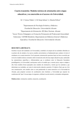 Producción científica 2008-2013

Cuarta transición: Modelos teóricos de orientación entre etapas
educativas y su concreción en el acceso a la Universidad.
M. T. Tortosa Ybáñez1; J. M. Pareja Salinas2; A. Moncho Pellicer3
1

Departamento de Psicología Evolutiva y Didáctica.
Facultad de Educación. Universidad de Alicante

2
3

Departamento de Orientación. IES Mare Nostrum. Alicante

Asesor Técnico Pedagógico en Formación Permanente del Profesorado Generalidad
Valenciana / CEFIRE Benidorm. Departamento de Didáctica General i Didácticas
Específicas. Facultad de Educación. Universidad de Alicante.

RESUMEN (ABSTRACT)
Facilitar el acceso del estudiante a la Universidad y contribuir a la mejora de los resultados obtenidos en
su primer año de entrada a los nuevos estudios universitarios es fundamental para conducir al éxito al
estudiante en su cuarta transición. Con la presente comunicación queremos hacer un breve recorrido que
revise los modelos teóricos existentes sobre la transición entre diversas etapas educativas para, analizando
las características específicas y diferenciadoras que se producen entre la Educación Secundaria
postobligatoria y la Universidad, concluyamos cuál es el modelo que, a nuestro juicio, mejor se adapta a
ella. Estos modelos llevan aparejados unos modelos de orientación y tutoría que los sustentan y que
determinan sus resultados, así como la intervención educativa posterior. El objetivo final, que no el de
esta comunicación, será estudiar cómo se está produciendo la cuarta transición en la Universidad de
Alicante, para proponer acciones de coordinación entre Institutos y Universidad que mejoren las
condiciones del “paso” de una etapa a la siguiente y definan la acción tutorial y orientadora subsiguiente.

Palabras clave: orientación, modelos, transición, coordinación

1534

 