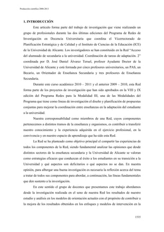 Producción científica 2008-2013

1. INTRODUCCIÓN
Este artículo forma parte del trabajo de investigación que viene realizando un
grupo de profesionales durante las dos últimas ediciones del Programa de Redes de
Investigación en Docencia Universitaria que coordina el Vicerrectorado de
Planificación Estratégica y de Calidad y el Instituto de Ciencias de la Educación (ICE)
de la Universidad de Alicante. Los investigadores se han constituido en la Red “Acceso
del alumnado de secundaria a la universidad. Coordinación de tareas de adaptación. 2”
coordinada por D. José Daniel Álvarez Teruel, profesor Ayudante Doctor de la
Universidad de Alicante y está formada por cinco profesores universitarios, un PAS, un
Becario, un Orientador de Enseñanza Secundaria y tres profesores de Enseñanza
Secundaria.
Durante este curso académico 2010 – 2011 y el anterior 2009 – 2010, esta Red
forma parte de los proyectos de investigación que han sido aprobados en la VIII y IX
edición del Programa Redes para la Modalidad III, una de las Modalidades del
Programa que tiene como líneas de investigación el diseño y planificación de propuestas
conjuntas para mejorar la coordinación entre enseñanzas en la adaptación del estudiante
a la universidad.
Nuestra corresponsabilidad como miembros de una Red, cuyos componentes
pertenecemos a distintos tramos de la enseñanza y organismos, es contribuir a transferir
nuestro conocimiento y la experiencia adquirida en el ejercicio profesional, en la
convivencia y en nuestro espacio de aprendizaje que ha sido esta Red.
La Red se ha planteado como objetivo principal el compartir las experiencias de
todos los componentes de la Red, siendo fundamental analizar las opiniones que desde
distintos sectores de la enseñanza secundaria y la Universidad de Alicante se valoran
como estrategias eficaces que conduzcan al éxito a los estudiantes en su transición a la
Universidad y qué aspectos son deficitarios o qué aspectos no se dan. En nuestra
opinión, para albergar una buena investigación es necesaria la reflexión acerca del tema
a tratar de todos sus componentes para abordar, a continuación, las líneas fundamentales
que den sustento a la investigación.
En este sentido el grupo de docentes que presentamos este trabajo abordamos
desde la investigación realizada en el seno de nuestra Red los resultados de nuestro
estudio y análisis en los modelos de orientación actuales con el propósito de contribuir a
la mejora de los resultados obtenidos en los enfoques y modelos de intervención en la

1535

 