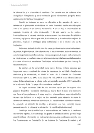 Producción científica 2008-2013

la información y la orientación al estudiante. Otra cuestión son los enfoques o las
divergencias en la práctica y en la orientación que se realizan tanto por parte de los
centros como por parte de los docentes.”
Cuando se instauran recursos en educación y los servicios de apoyo y
orientación se generalizan, se establecen las bases en nuestro sistema educativo para
dotar a los centros de un servicio fundamental. A día de hoy es incuestionable la
necesaria presencia de estos profesionales y de este recurso en los centros.
Lamentablemente la etapa de transición se encuentra en clara desventaja, los distintos
recursos y apoyos se diluyen por falta de coordinación y de ordenación conjunta de
principios, objetivos y estrategias entre instituciones y en el mismo seno de la
institución.
Existe una profunda brecha entre las etapas que intervienen varias instituciones;
la gestión, la planificación y la cobertura que se da al estudiante en la orientación, se
caracteriza por acciones independientes. En nuestra opinión, la mejora en la orientación
en este tramo de la enseñanza pasa por el compromiso de toda la comunidad educativa
(docentes, orientadores, estudiantes, familias) de las instituciones que intervienen y de
la administración.
La apertura de la universidad hacia nuevas formas, reclama acciones que
integren de manera coordinada los planes, los programas, las actividades, la cobertura
curricular y la información, tal como se indica en el Estatuto del Estudiante
Universitario (2010). La LOU en su artículo 46 y la ANECA en su Informe sobre el
estado de la evaluación de la calidad en las universidades españolas (2010), coinciden
en la relevancia de dar “el apoyo y la orientación al estudiante.”
La llegada del nuevo EEES ha sido una clara opción para dar soporte a los
procesos de cambio e incorporar estrategias de mejora dando la mano a la institución
que forma a los estudiantes en la etapa anterior y observando con mayor atención los
factores que influyen en la mejora de los resultados para promover acciones de
orientación externas e internas en la institución. La universidad en los últimos diez años
ha generado un conjunto de medidas y programas que han permitido nuevas
perspectivas sobre la cultura de la orientación y la planificación institucional.
Constituye una fecha histórica la implantación de los Grados en la enseñanza
universitaria española. Ello constituye una puerta de entrada al cambio que nos exige
gran flexibilidad y formación por parte del profesorado, una coordinación estrecha con
los Departamentos de Orientación de los Institutos de Enseñanza Secundaria y el
1537

 