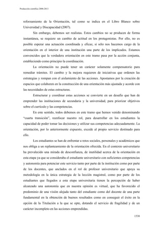Producción científica 2008-2013

reforzamiento de la Orientación, tal como se indica en el Libro Blanco sobre
Universidad y Discapacidad (2007).
Sin embargo, debemos ser realistas. Estos cambios no se producen de forma
instantánea, se requiere un cambio de actitud en los protagonistas. Por ello, no es
posible esperar una actuación coordinada y eficaz, si sólo nos hacemos cargo de la
orientación en el interior de una institución una parte de los implicados. Estamos
convencidos que la verdadera orientación en este tramo pasa por la acción conjunta,
estableciendo como principio la coordinación.
La orientación no puede tener un carácter solamente compensatorio para
remediar trámites. El cambio y la mejora requieren de iniciativas que ordenen las
estrategias y rompan con el aislamiento de las acciones. Apostamos por la creación de
espacios que colaboren en la construcción de una orientación más ajustada y acorde con
las necesidades de estas estructuras.
Estructurar y coordinar estas acciones se convierte en un desafío que han de
emprender las instituciones de secundaria y la universidad, para priorizar objetivos
sobre el currículo y las competencias.
En este sentido, todos debemos en este tramo que hemos venido denominando
“cuarta transición”, reenfocar nuestro rol, para desarrollar en los estudiantes la
capacidad de poder tomar las decisiones y utilizar sus competencias adecuadamente. La
orientación, por lo anteriormente expuesto, excede al propio servicio destinado para
ello.
Los estudiantes se han de enfrentar a retos sociales, personales y académicos que
nos obliga a un replanteamiento de la orientación ofrecida. En el contexto universitario
ha prevalecido una mirada de desconfianza, de inutilidad acerca de la orientación en
esta etapa ya que se consideraba el estudiante universitario con suficientes competencias
y autonomía para potenciar este servicio tanto por parte de la institución como por parte
de los docentes, que anclados en el rol de profesor universitario que apoya su
metodología en la única estrategia de la lección magistral, como por parte de los
estudiantes que llegados a esta etapa universitaria tienen la percepción de haber
alcanzado una autonomía que en nuestra opinión es virtual, que ha favorecido el
predominio de una visión alejada tanto del estudiante como del docente de una parte
fundamental en la obtención de buenos resultados como en conseguir el éxito en la
opción de la Titulación a la que se opte, dotando el servicio de fragilidad y de un
carácter incompleto en las acciones emprendidas.
1538

 