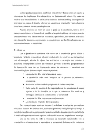 Producción científica 2008-2013

¿Cómo puede producirse un cambio en este entorno? Todos somos un recurso y
ninguno de los implicados debe obstaculizar las fortalezas del mismo. Un modo de
resolver este distanciamiento es enfatizar la necesidad de intercambio y de cooperación
con todos los grupos de interés, reforzar los servicios de orientación y dar coherencia
entre las acciones de instituciones implicadas.
Nuestro propósito es poner en valor el papel de la orientación, tanto a nivel
externo como interno, el desarrollo de medidas y la optimización de estrategias para dar
una respuesta no sólo a la orientación académica y profesional, sino también a la social
para desarrollar destrezas, competencias y conocimientos que faciliten el acceso de los
nuevos estudiantes a la universidad.

2.1. Objetivos
Con el propósito de contribuir a la calidad en la orientación que se ofrece al
estudiante y al éxito en su entrada a la universidad, entre los objetivos que perseguimos
está el conseguir, además del ajuste, las actividades y estrategias que orientan al
estudiante contemplando acciones de orientación globales. El modelo que proponemos
de intervención para ser un instrumento capaz de promover y garantizar una
intervención global debiera cumplir con estas premisas:
• La orientación debe estar al alcance de todos.
• La orientación debe estar integrada en el proceso de enseñanzaaprendizaje.
• Se debe de enfocar desde la perspectiva de trabajo en equipo.
• Debe partir del análisis de las necesidades de los estudiantes de nuevo
ingreso y de la situación en la que se encuentran los servicios y
estrategias ofrecidos en su transición a la universidad.
• La orientación debe programarse conjuntamente.
• Los resultados obtenidos deben evaluarse.
Para conseguir estos objetivos, durante el período de investigación que venimos
realizando en estos dos últimos años, nos hemos propuesto como principio de trabajo la
metodología colaborativa, optimizando las potencialidades de cada miembro de la Red y
la motivación por determinados aspectos en la temática que nos proponíamos investigar.
Una de las tareas ha sido la búsqueda de materiales relacionados con la
orientación en el momento de la transición a la universidad, la intervención y cómo se

1539

 