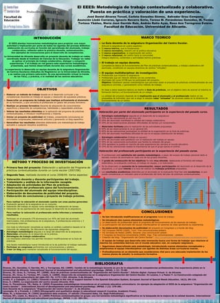 Producción científica 2008-2013

El EEES: Metodología de trabajo contextualizado y colaborativo.
Puesta en práctica y valoración de una experiencia.
José Daniel Álvarez Teruel, Carlota González Gómez, Salvador Grau Company,
Asunción Lledó Carreres, Ignacio Navarro Soria, Teresa M. Perandones González, M. Teresa
Tortosa Ybáñez, María José Garrido Ruiz, Andrés Ratia Ayas, Rosa Ana Torregrosa Esteve.

Facultad de
Educación

Facultad de Educación. Universidad de Alicante.
MARCO TEORICO

INTRODUCCIÓN
El EEES plantea innovaciones metodológicas para propiciar una mayor
actividad e implicación por parte de todos los agentes del proceso didáctico:
elaboración de currículos en función del aprendizaje del alumnado, trabajo
colaborativo, reflexión sobre la práctica docente, autoevaluación…
Son ejemplos de innovaciones para el desarrollo de competencias.
La Universidad de Alicante desarrolla un proyecto docente de trabajo en redes,
coordinado desde el Instituto de Ciencias de la Educación. Trabajar en redes
es aplicar el principio de trabajo colaborativo, dialogar y compartir
experiencias. Y el trabajo en red genera esta experiencia metodológica
presentada, que hemos desarrollado durante dos cursos académicos.
La experiencia la desarrolla un equipo docente de la asignatura Organización
de Centros Escolares (Estudios de Magisterio) en la Universidad de Alicante,
y se realiza una primera valoración. Es una aproximación virtual (a través
de las TICs), y práctica, a la realidad de los centros educativos.

La Guía docente de la asignatura Organización del Centro Escolar.
•
•
•
•

Articula la asignatura en cuatro aspectos:
El marco teórico, que la fundamenta.
El marco normativo, relación con la política educativa.
El marco organizativo, la organización del centro.
El marco relacional, del centro hacia la comunidad.
Integra objetivos, contenidos y actividades teórico-prácticas.

El trabajo en equipo docente.
Competencia básica de funcionamiento del Plan de prácticas contextualizadas, y trabajo colaborativo del
alumnado, constituido en equipos directivos de centros “virtuales”.

El equipo multidisciplinar de investigación.

• Profesorado que imparte la asignatura.
• Profesorado que sin relación directa con los contenidos.
• Alumnado del curso 07/08 que ha participado del proyecto.
Objetivo: Establecer pautas metodológicas que permitan aislar el proyecto de prácticas contextualizadas de una
asignatura concreta, y generalizarlo como método de trabajo.

OBJETIVOS

En base a estos aspectos básicos se diseña la Guía de prácticas, con el objetivo claro de acercar al máximo la
formación teórica y el funcionamiento de un colegio.

Elaborar un método de trabajo basado en el desarrollo curricular y las
competencias discentes en trabajo en equipo y resolución de supuestos prácticos.

La utilidad del proyecto depende de la implicación que el alumnado y el profesorado realice en las
propuestas de actividad, que van a exigir el adoptar roles “virtuales” de acciones reales en la dinámica de
funcionamiento de un centro.

Desarrollar un programa de trabajo que implique activamente al alumnado
en su formación, y que convierta al profesorado en gestor del proceso formativo.
Realizar un proceso formativo discente de adquisición de conocimientos
específicos y desarrollo de competencias, habilidades y capacidades prácticas.
Valorar los resultados obtenidos en la aplicación del programa de prácticas
contextualizadas, e introducir modificaciones y mejoras.
Iniciar un proyecto de publicidad del trabajo, presentando conclusiones en
actividades congresuales, elaborando artículos y generando un blog específico.
Generalizar los resultados obtenidos elaborando una metodología de trabajo
aplicable a cualquier disciplina académica.

RESULTADOS

Valoración por parte del alumnado participante en la experiencia del pasado curso.
Estrategia metodológica seguida en el desarrollo de la asignatura:
El 70% de las valoraciones la ven muy útil.
El 20% del alumnado manifiesta la utilidad del trabajo colaborativo.
El 10% de las observaciones plantean dificultades de tiempo y/o comprensión.
Materiales facilitados para la realización de las actividades propuestas:
El 50% de las observaciones lo ve en general útil.
El 40% de las valoraciones puntualizan la utilidad de la organización en la Guía de prácticas.
El 10% del alumnado manifiesta dificultad de uso en el equipo (distribución de tareas).
El
El
El
El

Estrategia colaborativa (trabajo en equipo):
50% del alumnado está satisfecho con la realización del trabajo en equipo.
30% de las valoraciones puntualizan que facilita la cohesión del grupo.
10% agradece la puesta en marcha de esta experiencia tan cercana al mundo educativo.
10% de las valoraciones resalta la importancia de que el grupo ejerza el control.

Valoración del profesorado participante en la experiencia del pasado curso.
• El profesorado está satisfecho del cambio metodológico, a pesar del exceso de trabajo personal dado el
elevado numero de alumnado en cada uno de los grupos discentes.

MÉTODO Y PROCESO DE INVESTIGACIÓN
Primera fase del proyecto: Elaboración y aplicación del Programa de
prácticas contextualizadas durante un curso escolar (2007/08).
Segunda fase, realizada durante el curso 2008/09. Varios aspectos:
•
•
•
•
•
•
•

Valoración docente y discente participantes del trabajo.
Tratamiento y análisis de la información recogida.
Adaptación de actividades del Plan de prácticas.
Observación del profesorado ajeno del funcionamiento.
Participación del alumnado del equipo interdisciplinar.
Elaboración de documentos de publicidad del proyecto.
Elaboración de conclusiones y proyecto de trabajo próximo.

Para realizar la valoración el alumnado cuenta con unas pautas generales:
• Evaluación general de la asignatura en su conjunto.
• Valoración del trabajo en equipo como estrategia de realización de tareas.
• Valoración de las aportaciones de cada equipo al desarrollo de la asignatura.
Para realizar la valoración el profesorado emite informes y consensúa
resultados.
Participan en el proyecto 279 alumnos/as (un 45% del total del alumnado
matriculado), tres profesores/as de la asignatura, 4 profesores/as externos y 3
alumnos/as externos.
Con toda la información recopilada se realiza un análisis cualitativo basado en la
inducción de categorías. Se obtuvieron las siguientes categorías:
• Estrategia metodológica seguida a lo largo del desarrollo de la asignatura.
• Materiales utilizados en el desarrollo de la práctica.
• Estrategias de trabajo colaborativo.
Los resultados obtenidos nos permite introducir modificaciones en la Guía de
prácticas.
Una faceta metodológica nueva introducida es la de publicitar el trabajo realizado:
• Participar en congresos pertinentes con comunicaciones y pósters.
• Crear un blog para mantener actualizado el funcionamiento del equipo.

• El grado de consecución de los objetivos ha sido muy elevado, destacando el fomento del trabajo
sistemático, la evaluación continua, el trabajo en equipo, y la motivación.
• Se ha observado un aumento de la comunicación, mayor participación del alumnado en el desarrollo de la
asignatura, y un gran interés a la hora de realizar los trabajos prácticos propuestos.
• Los resultados académicos obtenidos por el alumnado en la evaluación final han sido excelentes, lo que
puede considerarse un indicador para el profesorado del éxito del plan de prácticas contextualizadas.

50

50

45

45

40
35

40
35

30

30

25

25

20

20

10

15

15

5

10

0

5

40
35
30
25
Estrategías
metodológicas

20
15

categ 1 categ 2 categ 3 categ 4

Est colaborativa

10
5
0

0
categ 1

categ 2

categ 3

Materiales facilitados

CONCLUSIONES
Se han introducido modificaciones en el programa inicial de trabajo.
Se introducen dos nuevos elementos metodológicos:
1. La observación de profesorado ajeno al programa del funcionamiento de las sesiones de trabajo.
2. La participación del alumnado del equipo interdisciplinar en sesiones de clase aportando su experiencia.
Se elaboración documentos de publicidad del proyecto en Congresos y a través del blog.
XVI Congreso INFAD (2009). Turín. Tres comunicaciones-pósters.
VII Jornadas de Redes (2009). Alicante. Una comunicación-póster.
I Congreso de Docencia Universitaria (2009). Vigo. Tres comunicaciones – pósters.
Creación del blog: “Organización del Centro Escolar”. http://organizaciondelcentroescolar-ua.blogspot.com/
El equipo de trabajo que desarrolla esta innovación busca una forma de trabajar que relacione al
máximo los contenidos teóricos con el mundo educativo real, en cualquier asignatura.
Seguiremos desarrollando esta metodología, introduciendo nuevos elementos conceptuales y
ampliaremos el equipo interdisciplinar con agentes de distintas áreas curriculares nuevas.
Profundizaremos en un elemento que consideramos vital para una adecuada implantación de los
nuevos planes de estudio: la evaluación formativa.

BIBLIOGRAFIA
Álvarez, JD.; González, C; Garrido, MJ.; y Torregrosa, RA. (2009). Cambio de la metodología docente en pro de la adquisición de competencias profesionales. Una experiencia piloto en la
Universidad de Alicante. International Journal of developmental and educational psychology. INFAD, 1 (2). 73-80.
Álvarez, JD.; Grau, S.; Tortosa, MT. (2008). Guía de prácticas contextualizadas de “Organización del Centro Escolar”. Edición digital. Campus Virtual. U. de Alicante.
Álvarez, JD.; Grau, S.; Tortosa, MT.; Lledó, A. (2008). Desarrollo de competencias en la asignatura Organización del Centro Escolar. En Lozano, I. y Pastor F. La Construcción colegiada del
modelo docente universitario del siglo XXI. Pp. 1172-1182. Alicante. U.de Alicante.
Arnáiz, P. y Castejón, J.L. (2001) Towards a change in the role of support teacher in the Spanish Education System, European Journal of Special Needs Education, 16(2), 99-110.
Grau, S. (2005). La organización del centro escolar.Alicante. ECU.
Grau, S.; Perandones, TM.; Ratia, A. (2009) Propuestas metodológicas innovadoras en el contexto educativo universitario. Un ejemplo de adaptación al EEES de la asignatura “Organización del
centro escolar”. International Journal of developmental and educational psychology. INFAD, 1 (2). 275-281.
Guía Docente de la asignatura “Organización del Centro Escolar”. U. de Alicante.
Lecompte, M. y Preissle, J. (1993) Ethnographic and qualitative design in educational research (Londres, Academic Press).
Miles, M., y Huberman, M. (1994) Qualitative data analysis, 2ª edición (Thousand Oaks, CA, Sage Publications).
Tortosa, MT,; Lledó, A.; Navarro. IJ. (2009) Prácticas contextualizadas en grupo: una herramienta metodológica significativa en la búsqueda de la mejora de la calidad docente. International
Journal of developmental and educational psychology. INFAD, 1 (3). 383-391.

 