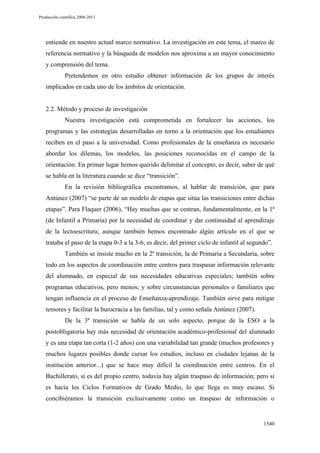 Producción científica 2008-2013

entiende en nuestro actual marco normativo. La investigación en este tema, el marco de
referencia normativo y la búsqueda de modelos nos aproxima a un mayor conocimiento
y comprensión del tema.
Pretendemos en otro estudio obtener información de los grupos de interés
implicados en cada uno de los ámbitos de orientación.

2.2. Método y proceso de investigación
Nuestra investigación está comprometida en fortalecer las acciones, los
programas y las estrategias desarrolladas en torno a la orientación que los estudiantes
reciben en el paso a la universidad. Como profesionales de la enseñanza es necesario
abordar los dilemas, los modelos, las posiciones reconocidas en el campo de la
orientación. En primer lugar hemos querido delimitar el concepto, es decir, saber de qué
se habla en la literatura cuando se dice “transición”.
En la revisión bibliográfica encontramos, al hablar de transición, que para
Antúnez (2007) “se parte de un modelo de etapas que sitúa las transiciones entre dichas
etapas”. Para Flaquer (2006), “Hay muchas que se centran, fundamentalmente, en la 1ª
(de Infantil a Primaria) por la necesidad de coordinar y dar continuidad al aprendizaje
de la lectoescritura; aunque también hemos encontrado algún artículo en el que se
trataba el paso de la etapa 0-3 a la 3-6, es decir, del primer ciclo de infantil al segundo”.
También se insiste mucho en la 2ª transición, la de Primaria a Secundaria, sobre
todo en los aspectos de coordinación entre centros para traspasar información relevante
del alumnado, en especial de sus necesidades educativas especiales; también sobre
programas educativos, pero menos; y sobre circunstancias personales o familiares que
tengan influencia en el proceso de Enseñanza-aprendizaje. También sirve para mitigar
temores y facilitar la burocracia a las familias, tal y como señala Antúnez (2007).
De la 3ª transición se habla de un solo aspecto, porque de la ESO a la
postobligatoria hay más necesidad de orientación académico-profesional del alumnado
y es una etapa tan corta (1-2 años) con una variabilidad tan grande (muchos profesores y
muchos lugares posibles donde cursar los estudios, incluso en ciudades lejanas de la
institución anterior...) que se hace muy difícil la coordinación entre centros. En el
Bachillerato, si es del propio centro, todavía hay algún traspaso de información; pero si
es hacia los Ciclos Formativos de Grado Medio, lo que llega es muy escaso. Si
concibiéramos la transición exclusivamente como un traspaso de información o

1540

 