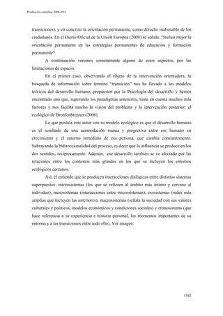 Producción científica 2008-2013

transiciones), y en concreto la orientación permanente, como derecho inalienable de los
ciudadanos. En el Diario Oficial de la Unión Europea (2008) se señala: “Incluir mejor la
orientación permanente en las estrategias permanentes de educación y formación
permanente”.
A continuación veremos someramente alguno de estos aspectos, por las
limitaciones de espacio.
En el primer caso, observando el objeto de la intervención orientadora, la
búsqueda de información sobre término “transición” nos ha llevado a los modelos
teóricos del desarrollo humano, propuestos por la Psicología del desarrollo y hemos
encontrado uno que, superando los paradigmas anteriores, tiene en cuenta muchos más
factores y nos facilita mucho la visión del problema y la intervención posterior: el
ecológico de Bronfenbrenner (2006).
Lo que postula este autor con su modelo ecológico es que el desarrollo humano
es el resultado de una acomodación mutua y progresiva entre ese humano en
crecimiento y el entorno inmediato de esa persona, que cambia constantemente.
Subrayando la bidireccionalidad del proceso, es decir que la influencia se produce en los
dos sentidos, recíprocamente. Además, ese desarrollo también se ve afectado por las
relaciones entre los contextos más grandes en los que se incluyen los entornos
ecológicos cercanos.
Así, él entiende que se producen interacciones dialógicas entre distintos sistemas
superpuestos: microsistemas (los que se refieren al ámbito más íntimo y cercano al
individuo), mesosistemas (interacciones entre microsistemas), exosistemas (redes más
amplias que incluyen las anteriores), macrosistemas (señala la sociedad con sus valores
culturales y políticos, modelos económicos y condiciones sociales) y cronosistema (que
hace referencia a su experiencia e historia personal, los momentos importantes de su
entorno y a las transiciones entre todo ello). Ver imagen:

1542

 
