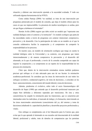 Producción científica 2008-2013

situación y elaborar una intervención ajustada a la necesidad evaluada. Y todo eso
utilizando algunas herramientas de las NTICS.
Como señala Pantoja (2004) “en realidad, se trata de una intervención por
programas potenciada por el modelo de consulta, que deja el modelo clínico para los
casos en que sea imprescindible. La presencia de medios tecnológicos es asidua, pero
sin que llegue a desbancar al orientador”.
Hernán Avilés (2006) sugiere que debe existir un modelo que “represente una
realidad dialógica entre el contexto y la institución”. Un modelo ecológico que parta de
las necesidades reales a través de programas con carácter intencional, comprensivo,
preventivo y de desarrollo. Con la participación de todos en un modelo en el que la
consulta colaborativa facilite la cooperación y el compromiso de compartir la
responsabilidad en los procesos.
En nuestro caso, un modelo de orientación ecológica que tenga en cuenta la
realidad dialógica entre la Universidad y su contexto, con programas que traten
intencionadamente y de manera comprensiva la prevención y el desarrollo del
alumnado, en la que el profesorado, a través de la consulta compartida sea capaz de
mejorar la cooperación y se comprometa en un reparto de la responsabilidad de los
procesos de orientación.
Claro que, dentro de la intervención orientadora misma también podemos
precisar qué enfoque es el más adecuado para una de sus facetas: la orientación
académico-profesional. Se considera que las áreas de intervención de casi todos los
enfoques (evolutivo, conductual-cognitivo, de toma de decisiones...) coinciden en las
fases: autoconocimiento, conocimiento del mundo laboral y toma de decisiones.
Además, predomina el evolutivo, sobre todo el socio fenomenológico del
desarrollo de Super (1980) que entiende que el desarrollo profesional transcurre por
etapas bien definidas y diferentes separadas por transiciones. De ésta y otras
características ha surgido la orientación para las transiciones, que se caracteriza por
intermediar entre los individuos, el mercado de trabajo y la formación, interviniendo en
las áreas mencionadas anteriormente (conocimiento del yo, del entorno y toma de
decisiones) añadiendo la capacidad de planificar y desarrollar proyectos profesionales y
vitales.
Este enfoque se complementa con el de Educación para la Carrera que, para
evitar que lo que aprende el alumnado en sus escuelas esté desconectado de la realidad
laboral, profesional y adulta, trata de dotarlos de competencias que les permitan
1544

 
