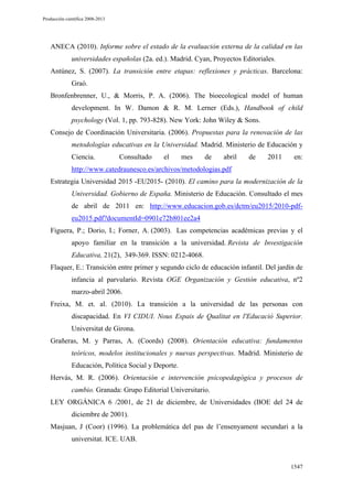 Producción científica 2008-2013

ANECA (2010). Informe sobre el estado de la evaluación externa de la calidad en las
universidades españolas (2a. ed.). Madrid. Cyan, Proyectos Editoriales.
Antúnez, S. (2007). La transición entre etapas: reflexiones y prácticas. Barcelona:
Graó.
Bronfenbrenner, U., & Morris, P. A. (2006). The bioecological model of human
development. In W. Damon & R. M. Lerner (Eds.), Handbook of child
psychology (Vol. 1, pp. 793-828). New York: John Wiley & Sons.
Consejo de Coordinación Universitaria. (2006). Propuestas para la renovación de las
metodologías educativas en la Universidad. Madrid. Ministerio de Educación y
Ciencia.

Consultado

el

mes

de

abril

de

2011

en:

http://www.catedraunesco.es/archivos/metodologias.pdf
Estrategia Universidad 2015 -EU2015- (2010). El camino para la modernización de la
Universidad. Gobierno de España. Ministerio de Educación. Consultado el mes
de abril de 2011 en: http://www.educacion.gob.es/dctm/eu2015/2010-pdfeu2015.pdf?documentId=0901e72b801ee2a4
Figuera, P.; Dorio, I.; Forner, A. (2003). Las competencias académicas previas y el
apoyo familiar en la transición a la universidad. Revista de Investigación
Educativa, 21(2), 349-369. ISSN: 0212-4068.
Flaquer, E.: Transición entre primer y segundo ciclo de educación infantil. Del jardín de
infancia al parvulario. Revista OGE Organización y Gestión educativa, nº2
marzo-abril 2006.
Freixa, M. et. al. (2010). La transición a la universidad de las personas con
discapacidad. En VI CIDUI. Nous Espais de Qualitat en l'Educació Superior.
Universitat de Girona.
Grañeras, M. y Parras, A. (Coords) (2008). Orientación educativa: fundamentos
teóricos, modelos institucionales y nuevas perspectivas. Madrid. Ministerio de
Educación, Política Social y Deporte.
Hervás, M. R. (2006). Orientación e intervención psicopedagógica y procesos de
cambio. Granada: Grupo Editorial Universitario.
LEY ORGÁNICA 6 /2001, de 21 de diciembre, de Universidades (BOE del 24 de
diciembre de 2001).
Masjuan, J (Coor) (1996). La problemática del pas de l’ensenyament secundari a la
universitat. ICE. UAB.

1547

 