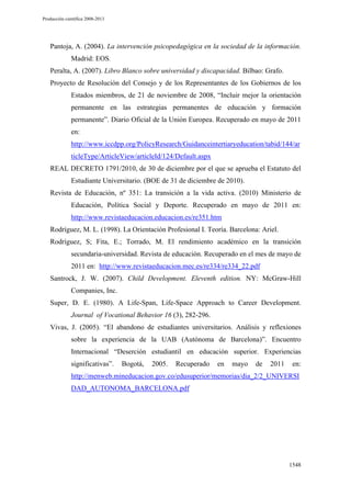 Producción científica 2008-2013

Pantoja, A. (2004). La intervención psicopedagógica en la sociedad de la información.
Madrid: EOS.
Peralta, A. (2007). Libro Blanco sobre universidad y discapacidad. Bilbao: Grafo.
Proyecto de Resolución del Consejo y de los Representantes de los Gobiernos de los
Estados miembros, de 21 de noviembre de 2008, “Incluir mejor la orientación
permanente en las estrategias permanentes de educación y formación
permanente”. Diario Oficial de la Unión Europea. Recuperado en mayo de 2011
en:
http://www.iccdpp.org/PolicyResearch/Guidanceintertiaryeducation/tabid/144/ar
ticleType/ArticleView/articleId/124/Default.aspx
REAL DECRETO 1791/2010, de 30 de diciembre por el que se aprueba el Estatuto del
Estudiante Universitario. (BOE de 31 de diciembre de 2010).
Revista de Educación, nº 351: La transición a la vida activa. (2010) Ministerio de
Educación, Política Social y Deporte. Recuperado en mayo de 2011 en:
http://www.revistaeducacion.educacion.es/re351.htm
Rodríguez, M. L. (1998). La Orientación Profesional I. Teoría. Barcelona: Ariel.
Rodríguez, S; Fita, E.; Torrado, M. El rendimiento académico en la transición
secundaria-universidad. Revista de educación. Recuperado en el mes de mayo de
2011 en: http://www.revistaeducacion.mec.es/re334/re334_22.pdf
Santrock, J. W. (2007). Child Development. Eleventh edition. NY: McGraw-Hill
Companies, Inc.
Super, D. E. (1980). A Life-Span, Life-Space Approach to Career Development.
Journal of Vocational Behavior 16 (3), 282-296.
Vivas, J. (2005). “El abandono de estudiantes universitarios. Análisis y reflexiones
sobre la experiencia de la UAB (Autónoma de Barcelona)”. Encuentro
Internacional “Deserción estudiantil en educación superior. Experiencias
significativas”.

Bogotá,

2005.

Recuperado

en

mayo

de

2011

en:

http://menweb.mineducacion.gov.co/edusuperior/memorias/dia_2/2_UNIVERSI
DAD_AUTONOMA_BARCELONA.pdf

1548

 
