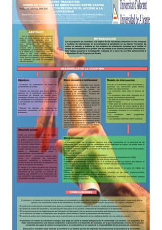 CUARTA TRANSICIÓN:
MODELOS TEÓRICOS DE ORIENTACIÓN ENTRE ETAPAS
EDUCATIVAS Y SU CONCRECIÓN EN EL ACCESO A LA
Producción científica 2008-2013
UNIVERSIDAD
María Teresa Tortosa Ybáñez (1); José Miguel Pareja Salinas (2); Alfred Moncho Pellicer (3)
(1) Departamento de Psicología Evolutiva y Didáctica. Facultad de Educación. Universidad de Alicante
(2) Departamento de Orientación. IES Mare Nostrum. Alicante
(3) Asesor Técnico Pedagógico en Formación Permanente del Profesorado Generalitat Valenciana / CEFIRE Benidorm. Departamento de Didáctica
General i Didácticas Específicas. Facultad de Educación. Universidad de Alicante.

ABSTRACT
Con la presente comunicación queremos
hacer un breve recorrido que revise los
modelos teóricos existentes sobre la
transición entre diversas etapas educativas
para,
analizando
las
características
específicas y diferenciadoras que se
producen entre la Educación Secundaria
postobligatoria y la Universidad, concluir cuál
es el modelo que, a nuestro juicio, mejor se
adapta a ella. Estos modelos llevan
aparejados unos modelos de orientación y
tutoría que los sustentan y que determinan
sus resultados, así como la intervención
educativa posterior.

INTRODUCCIÓN
Con el propósito de contribuir a la mejora de los resultados obtenidos en los enfoques
y modelos de intervención en la orientación al estudiante en su Cuarta Transición se
realiza un estudio y análisis en los modelos de orientación actuales para facilitar el
acceso del estudiante en su primer año de entrada a los nuevos estudios universitarios.
Este trabajo presenta la investigación realizada en el seno de una Red perteneciente a
la Modalidad III del Programa de Redes.

DESARROLLO DE LA CUESTIÓN

Objetivos:

Marco normativo e institucional:

Modelo de intervención:

Compartir las experiencias de todos los
componentes de la Red.

La apertura de la universidad hacia nuevas
formas, reclama acciones que integren de
manera
coordinada
los
planes,
los
programas, las actividades, la cobertura
curricular y la información. Estatuto del
Estudiante Universitario. (2010).

Para ser un instrumento capaz de promover y
garantizar una intervención global debiera
cumplir con estas premisas:
La orientación debe estar al alcance de
todos.
La orientación debe estar integrada en el
proceso de enseñanza-aprendizaje.
Se debe de enfocar desde la perspectiva de
trabajo en equipo.
Debe partir del análisis de las necesidades
de los estudiantes de nuevo ingreso y de la
situación en la que se encuentran los servicios
y estrategias ofrecidos en su transición a la
universidad.
La
orientación
debe
programarse
conjuntamente.
Los resultados obtenidos deben evaluarse.

Analizar las opiniones que desde distintos
sectores de la enseñanza secundaria y la
Universidad de Alicante se valoran como
estrategias eficaces que conduzcan al éxito a
los estudiantes en su transición a la Universidad
y qué aspectos son deficitarios o qué aspectos
no se dan.
Abordar los dilemas, los modelos, las
posiciones reconocidas en el campo de la
orientación.

La LOU en su artículo 46 y la ANECA en su
Informe sobre el estado de la evaluación de
la calidad en las universidades españolas
(2010), coinciden en la relevancia de dar “el
apoyo y la orientación al estudiante.”
La implantación de los Grados en la
enseñanza universitaria española constituye
una puerta de entrada al cambio que nos
exige gran flexibilidad y formación por parte
del profesorado, una coordinación estrecha
con los Departamentos de Orientación de los
Institutos de Enseñanza Secundaria y el
reforzamiento de la Orientación. Libro Blanco
sobre Universidad y Discapacidad (2007).

Situación actual:
Existe una profunda brecha entre las etapas
que intervienen varias instituciones.
La gestión, la planificación y la cobertura que se
da al estudiante en la orientación, se caracteriza
por acciones independientes.
Se necesita la implicación de todos y superar el
modelo centrado en un único profesional como
agente y responsable en el apoyo y
asesoramiento a los estudiantes
EU2015 (2010) “... la educación superior debe
contar
con
programas
de
orientación
vocacional, académica y profesional para
facilitar la toma de decisiones, la adaptación y el
éxito en la elección de estudios.”
El cambio y la mejora requieren de iniciativas
que ordenen las estrategias y rompan con el
aislamiento de las acciones. La creación de
espacios que colaboren en la construcción de
una orientación más ajustada y acorde con las
necesidades de estas estructuras

Marco conceptual:
La orientación debe ser un proceso continuo que debe incardinarse en la estructura de las
instituciones para garantizar que las necesidades de los implicados se cubran. No puede tener un
carácter solamente compensatorio para remediar trámites.
El término “transición “parte de un modelo de etapas que sitúa las transiciones entre dichas etapas”.
Antúnez (2007).
Revisión de modelos:
a) Observando el objeto de la intervención orientadora”:
modelos teóricos del desarrollo humano
modelo ecológico de Bronfenbrenner (2006).
b) Enfocando la transición desde el punto de vista del que interviene:
modelos de orientación Grañeras (2009), et al. coincide en señalar que existe 4 tipos básicos: el
clínico, programas, servicios y consulta. Proponen modelos educativos constructivistas.
c) En la cotidianeidad educativa, se recurre a:
modelos mixtos que tratan de adaptarse a la realidad escolar
se parte del trabajo por
programas.
Áreas de intervención: Los distintos enfoques coinciden en las fases: autoconocimiento,
conocimiento del mundo laboral y toma de decisiones.
Hernán Avilés (2006) sugiere que debe existir un modelo que “represente una realidad dialógica
entre el contexto y la institución”.

CONCLUSIONES
El abandono y el fracaso en el primer año de entrada a la universidad se pueden reducir cuando se impulsan acciones coordinadas y congruentes que se
ajustan a las necesidades reales de los estudiantes y de todos aquellos que intervenimos en ese proceso. Es urgente y necesario:
El cambio de rol del docente universitario que apoya su estrategia en la lección magistral sin tener en cuenta otras propuestas metodológicas.
El cambio de actitud del estudiante y una participación más activa en su proyecto y desarrollo de competencias en el aprendizaje.
El cambio de actitud de los Departamentos de Orientación en Secundaria y de los servicios universitarios que orientan su intervención en un modelo centrado
en la resolución de dudas o el diagnóstico para ampliarlo a otros ámbitos y facilitar la potenciación de este servicio.
El cambio de actitud entre instituciones para prever la planificación en la configuración de las medidas a diseñar con una visión de conjunto.
Proponemos un modelo de orientación ecológica que tenga en cuenta la realidad dialógica entre la Universidad y su contexto, con programas que
traten intencionadamente y de manera comprensiva la prevención y el desarrollo del alumnado, en la que el profesorado, a través de la consulta
compartida sea capaz de mejorar la cooperación y se comprometa en un reparto de la responsabilidad de los procesos de orientación.
Estructurar y coordinar estas acciones se convierte en un desafío que han de emprender las instituciones de secundaria y la Universidad.

 