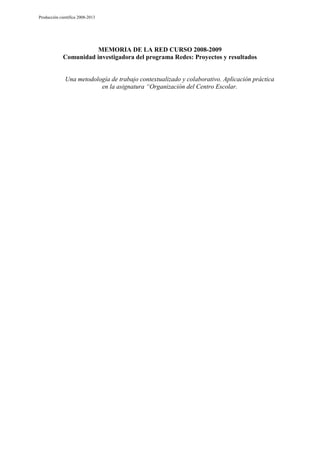 Producción científica 2008-2013

MEMORIA DE LA RED CURSO 2008-2009
Comunidad investigadora del programa Redes: Proyectos y resultados

Una metodología de trabajo contextualizado y colaborativo. Aplicación práctica
en la asignatura “Organización del Centro Escolar.

 