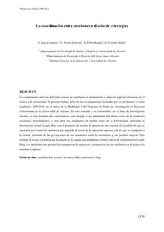 Producción científica 2008-2013

La coordinación entre enseñanzas: diseño de estrategias

S. Grau Company1, N. Alonso Cadenas2, N. Pellín Buades3, B. Tremiño Quiles3
1

Departamento de Psicología Evolutiva y Didáctica. Universidad de Alicante
2

Departamento de Geografía e Historia. IES Jorge Juan. Alicante
3

Instituto Ciencias de la Educación. Universidad de Alicante

RESUMEN
La coordinación entre los diferentes tramos de enseñanza es fundamental y adquiere especial relevancia en el
acceso a la universidad. El presente trabajo parte de las investigaciones realizadas por la red durante el curso
académico 2009/2010, en el marco de la Modalidad 3 del Programa de Redes de Investigación en Docencia
Universitaria de la Universidad de Alicante. En este contexto y en continuidad con la línea de investigación
anterior, se han diseñado dos cuestionarios, uno dirigido a los estudiantes del último curso de la enseñanza
secundaria postobligatoria y otro para los estudiantes de primer curso de la Universidad, utilizando la
herramienta virtual Google Docs con el propósito de recabar la opinión de una muestra de la población que se
encuentra en el tramo de enseñanza que antecede al acceso de la educación superior y de los que se incorporan a
la misma, partiendo de las percepciones de los estudiantes sobre la orientación y sus posibles mejoras. Para
facilitar el acceso a la población de estudio se ha creado una plataforma virtual a través de la herramienta Google
Blog. Los resultados nos guiarán hacia propuestas de mejora en la orientación de los estudiantes en el acceso a la
enseñanza superior.
Palabras clave: coordinación, acceso a la universidad, cuestionario, blog.

1576

 