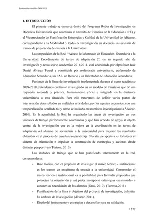 Producción científica 2008-2013

1. INTRODUCCIÓN
El presente trabajo se enmarca dentro del Programa Redes de Investigación en
Docencia Universitaria que coordinan el Instituto de Ciencias de la Educación (ICE) y
el Vicerrectorado de Planificación Estratégica y Calidad de la Universidad de Alicante,
correspondiente a la Modalidad 3 Redes de Investigación en docencia universitaria de
tramos de preparación de entrada a la Universidad.
La composición de la Red “Acceso del alumnado de Educación Secundaria a la
Universidad. Coordinación de tareas de adaptación 2”, en su segundo año de
investigación y actual curso académico 2010-2011, está coordinada por el profesor José
Daniel Álvarez Teruel y constituida por profesorado universitario, profesorado de
Educación Secundaria, un PAS, un Becario y un Orientador de Educación Secundaria.
Partiendo de la línea de investigación implementada durante el curso académico
2009-2010 pretendemos continuar investigando en un modelo de transición que dé una
respuesta adecuada y práctica, humanamente eficaz e integrada en la dinámica
universitaria, a esta situación. Para ello trataremos de definir varios planes de
intervención, desarrollados en múltiples actividades, por los agentes necesarios, con una
temporalización detallada tal y como se indicaba en anteriores investigaciones (Álvarez,
2010). En la actualidad, la Red ha organizado las tareas de investigación en tres
unidades de trabajo perfectamente coordinadas y que han servido de apoyo al objeto
central de la investigación que es la mejora en la coordinación en las tareas de
adaptación del alumno de secundaria a la universidad para mejorar los resultados
obtenidos en el proceso de enseñanza-aprendizaje. Nuestra perspectiva es fortalecer el
sistema de orientación e impulsar la construcción de estrategias y acciones desde
distintas perspectivas (Tortosa, 2010).
Las unidades de trabajo que se han planificado internamente en la red,
corresponden a:
-

Base teórica, con el propósito de investigar el marco teórico e institucional
en los tramos de enseñanza de entrada a la universidad. Comprender el
marco teórico e institucional es la posibilidad para formular propuestas que
potencien la orientación y así poder incorporar estrategias encaminadas a
conocer las necesidades de los alumnos (Grau, 2010), (Tortosa, 2011)

-

Planificación de la línea y objetivos del proyecto de investigación, delimitar
los ámbitos de investigación (Álvarez, 2011).

-

Diseño del instrumento y estrategias a desarrollar para su validación.
1577

 