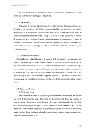 Producción científica 2008-2013

La unidad temática que presentamos en esta comunicación se corresponde con el
diseño del instrumento y estrategias a desarrollar.

2. METODOLOGÍA
Siguiendo el proyecto de investigación, se han diseñado dos cuestionarios, uno
dirigido a los estudiantes del último curso de Bachillerato, enseñanza secundaria
postobligatoria, y otro para los estudiantes de primer curso de la Universidad; para ello
hemos utilizado la herramienta virtual Google Docs con el objeto de recabar la opinión
de una muestra de la población de entre los estudiantes que se encuentran en el tramo de
enseñanza que antecede al acceso de la educación superior y de la que se incorpora a la
misma, partiendo de las percepciones de los estudiantes sobre la orientación y sus
posibles mejoras.

2.1. Descripción del contexto
Hoy día Internet está al alcance de la mayoría de la población, ya sea en casa, en el
trabajo y cómo no, en las aulas. Es por ello que la estrategia seguida para llegar con
mayor facilidad al alumnado ha sido la utilización de herramientas e instrumentos que
nos acercasen más a este colectivo. Utilizando este soporte tecnológico, hemos puesto
en marcha los dos cuestionarios, el dirigido a los estudiantes del último curso del
Bachillerato y el otro a los estudiantes de primer curso de la Universidad, a través de la
utilización de los formularios online que nos ha ofrecido la herramienta virtual Google
Docs.

2.2. Recursos utilizados
2.2.1 Google Docs
Este recurso se trata de un programa gratuito basado en web que nos ha ofrecido
una serie de herramientas como la gestión de documentos, las hojas de cálculo, de
presentaciones y formularios online. Para acceder a esta aplicación todos los miembros
de la red debíamos registrarnos para crearnos una cuenta online en Google Docs. Se nos
permite así almacenar en Internet los documentos sin ocupar espacio en el disco duro,
acceder a ellos desde cualquier ordenador con conexión a internet y compartirlos entre
los distintos miembros de la red.

1578

 