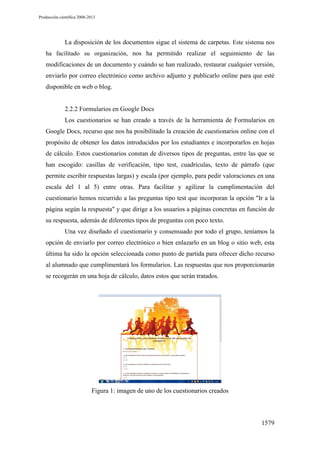 Producción científica 2008-2013

La disposición de los documentos sigue el sistema de carpetas. Este sistema nos
ha facilitado su organización, nos ha permitido realizar el seguimiento de las

modificaciones de un documento y cuándo se han realizado, restaurar cualquier versión,
enviarlo por correo electrónico como archivo adjunto y publicarlo online para que esté
disponible en web o blog.

2.2.2 Formularios en Google Docs
Los cuestionarios se han creado a través de la herramienta de Formularios en
Google Docs, recurso que nos ha posibilitado la creación de cuestionarios online con el
propósito de obtener los datos introducidos por los estudiantes e incorporarlos en hojas
de cálculo. Estos cuestionarios constan de diversos tipos de preguntas, entre las que se
han escogido: casillas de verificación, tipo test, cuadrículas, texto de párrafo (que
permite escribir respuestas largas) y escala (por ejemplo, para pedir valoraciones en una
escala del 1 al 5) entre otras. Para facilitar y agilizar la cumplimentación del
cuestionario hemos recurrido a las preguntas tipo test que incorporan la opción "Ir a la
página según la respuesta" y que dirige a los usuarios a páginas concretas en función de
su respuesta, además de diferentes tipos de preguntas con poco texto.
Una vez diseñado el cuestionario y consensuado por todo el grupo, teníamos la
opción de enviarlo por correo electrónico o bien enlazarlo en un blog o sitio web, esta
última ha sido la opción seleccionada como punto de partida para ofrecer dicho recurso
al alumnado que cumplimentará los formularios. Las respuestas que nos proporcionarán
se recogerán en una hoja de cálculo, datos estos que serán tratados.

Figura 1: imagen de uno de los cuestionarios creados

1579

 