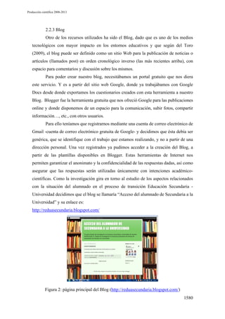 Producción científica 2008-2013

2.2.3 Blog
Otro de los recursos utilizados ha sido el Blog, dado que es uno de los medios
tecnológicos con mayor impacto en los entornos educativos y que según del Toro
(2009), el blog puede ser definido como un sitio Web para la publicación de noticias o
artículos (llamados post) en orden cronológico inverso (las más recientes arriba), con
espacio para comentarios y discusión sobre los mismos.
Para poder crear nuestro blog, necesitábamos un portal gratuito que nos diera
este servicio. Y es a partir del sitio web Google, donde ya trabajábamos con Google
Docs desde donde exportamos los cuestionarios creados con esta herramienta a nuestro
Blog. Blogger fue la herramienta gratuita que nos ofreció Google para las publicaciones
online y donde disponemos de un espacio para la comunicación, subir fotos, compartir
información…, etc., con otros usuarios.
Para ello teníamos que registrarnos mediante una cuenta de correo electrónico de
Gmail -cuenta de correo electrónico gratuita de Google- y decidimos que ésta debía ser
genérica, que se identifique con el trabajo que estamos realizando, y no a partir de una
dirección personal. Una vez registrados ya pudimos acceder a la creación del Blog, a
partir de las plantillas disponibles en Blogger. Estas herramientas de Internet nos
permiten garantizar el anonimato y la confidencialidad de las respuestas dadas, así como
asegurar que las respuestas serán utilizadas únicamente con intenciones académicocientíficas. Como la investigación gira en torno al estudio de los aspectos relacionados
con la situación del alumnado en el proceso de transición Educación Secundaria Universidad decidimos que el blog se llamaría “Acceso del alumnado de Secundaria a la
Universidad” y su enlace es:
http://reduasecundaria.blogspot.com/

Figura 2: página principal del Blog (http://reduasecundaria.blogspot.com/)
1580

 
