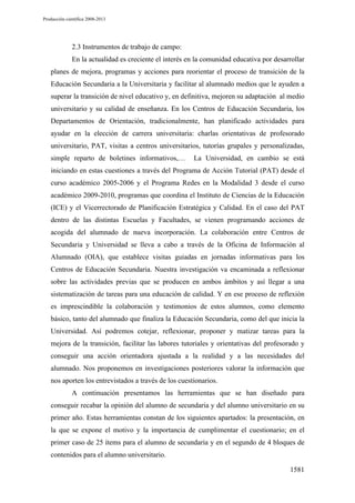 Producción científica 2008-2013

2.3 Instrumentos de trabajo de campo:
En la actualidad es creciente el interés en la comunidad educativa por desarrollar
planes de mejora, programas y acciones para reorientar el proceso de transición de la
Educación Secundaria a la Universitaria y facilitar al alumnado medios que le ayuden a
superar la transición de nivel educativo y, en definitiva, mejoren su adaptación al medio
universitario y su calidad de enseñanza. En los Centros de Educación Secundaria, los
Departamentos de Orientación, tradicionalmente, han planificado actividades para
ayudar en la elección de carrera universitaria: charlas orientativas de profesorado
universitario, PAT, visitas a centros universitarios, tutorías grupales y personalizadas,
simple reparto de boletines informativos,…

La Universidad, en cambio se está

iniciando en estas cuestiones a través del Programa de Acción Tutorial (PAT) desde el
curso académico 2005-2006 y el Programa Redes en la Modalidad 3 desde el curso
académico 2009-2010, programas que coordina el Instituto de Ciencias de la Educación
(ICE) y el Vicerrectorado de Planificación Estratégica y Calidad. En el caso del PAT
dentro de las distintas Escuelas y Facultades, se vienen programando acciones de
acogida del alumnado de nueva incorporación. La colaboración entre Centros de
Secundaria y Universidad se lleva a cabo a través de la Oficina de Información al
Alumnado (OIA), que establece visitas guiadas en jornadas informativas para los
Centros de Educación Secundaria. Nuestra investigación va encaminada a reflexionar
sobre las actividades previas que se producen en ambos ámbitos y así llegar a una
sistematización de tareas para una educación de calidad. Y en ese proceso de reflexión
es imprescindible la colaboración y testimonios de estos alumnos, como elemento
básico, tanto del alumnado que finaliza la Educación Secundaria, como del que inicia la
Universidad. Así podremos cotejar, reflexionar, proponer y matizar tareas para la
mejora de la transición, facilitar las labores tutoriales y orientativas del profesorado y
conseguir una acción orientadora ajustada a la realidad y a las necesidades del
alumnado. Nos proponemos en investigaciones posteriores valorar la información que
nos aporten los entrevistados a través de los cuestionarios.
A continuación presentamos las herramientas que se han diseñado para
conseguir recabar la opinión del alumno de secundaria y del alumno universitario en su
primer año. Estas herramientas constan de los siguientes apartados: la presentación, en
la que se expone el motivo y la importancia de cumplimentar el cuestionario; en el
primer caso de 25 ítems para el alumno de secundaria y en el segundo de 4 bloques de
contenidos para el alumno universitario.
1581

 